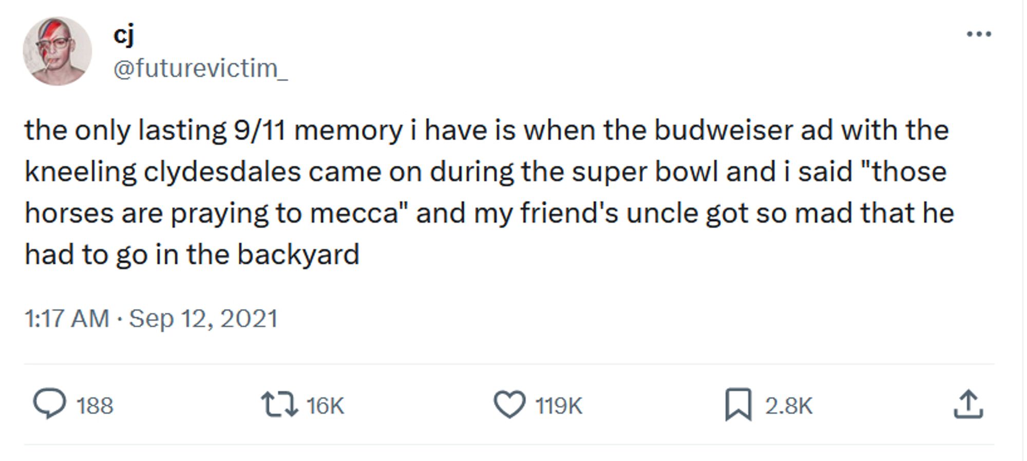 tweet: the only lasting 9/11 memory i have is when the budweiser ad with the kneeling clydesdales came on during the super bowl and i said "those horses are praying to mecca" and my friend's uncle got so mad that he had to go in the backyard