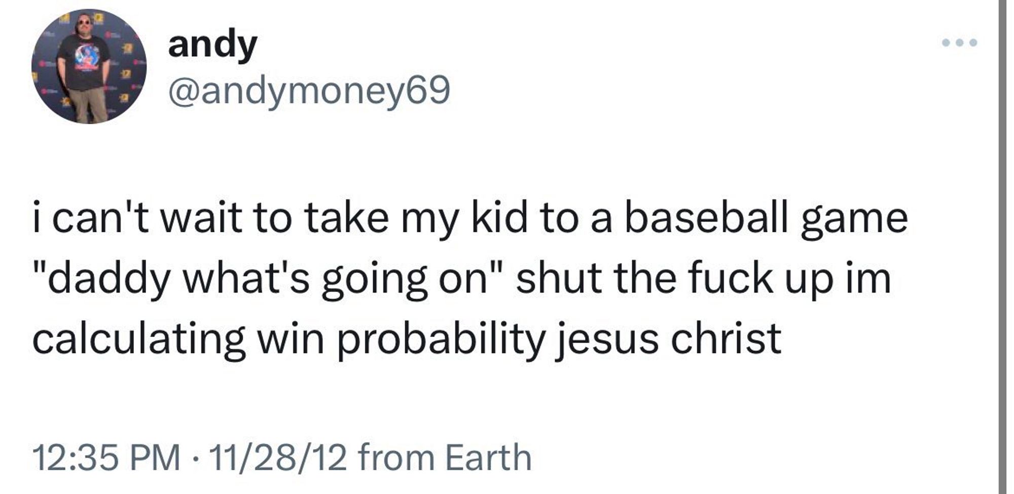 from andymoney69:

i can't wait to take my kid to a baseball game "daddy what's going on" shut the fuck up im calculating win probability jesus christ