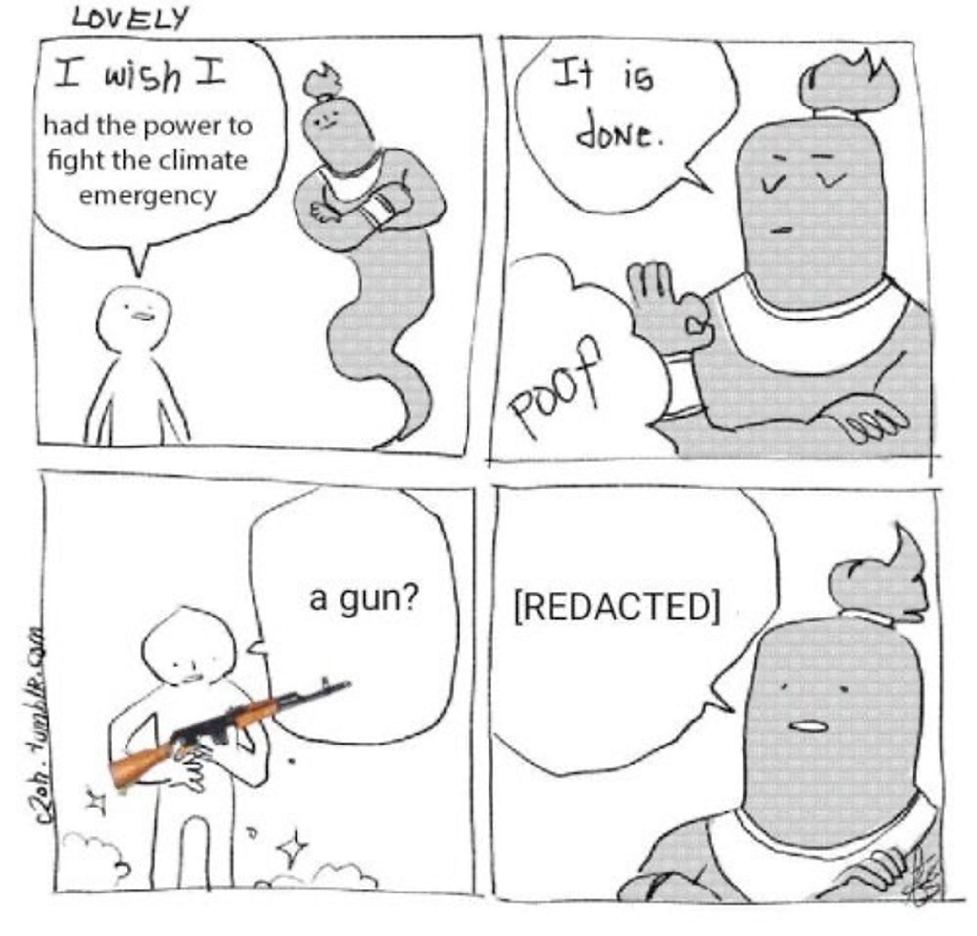 panel 1: a person asks a genie "I wish I had the power to fight the climate emergency"
panel 2: with a magic poof of smoke, the genie says, "it is done"
panel 3: the person, looking perplexed at what is now in their hands, inquires and says "a gun?"
panel 4: the genie explains "[redacted]"