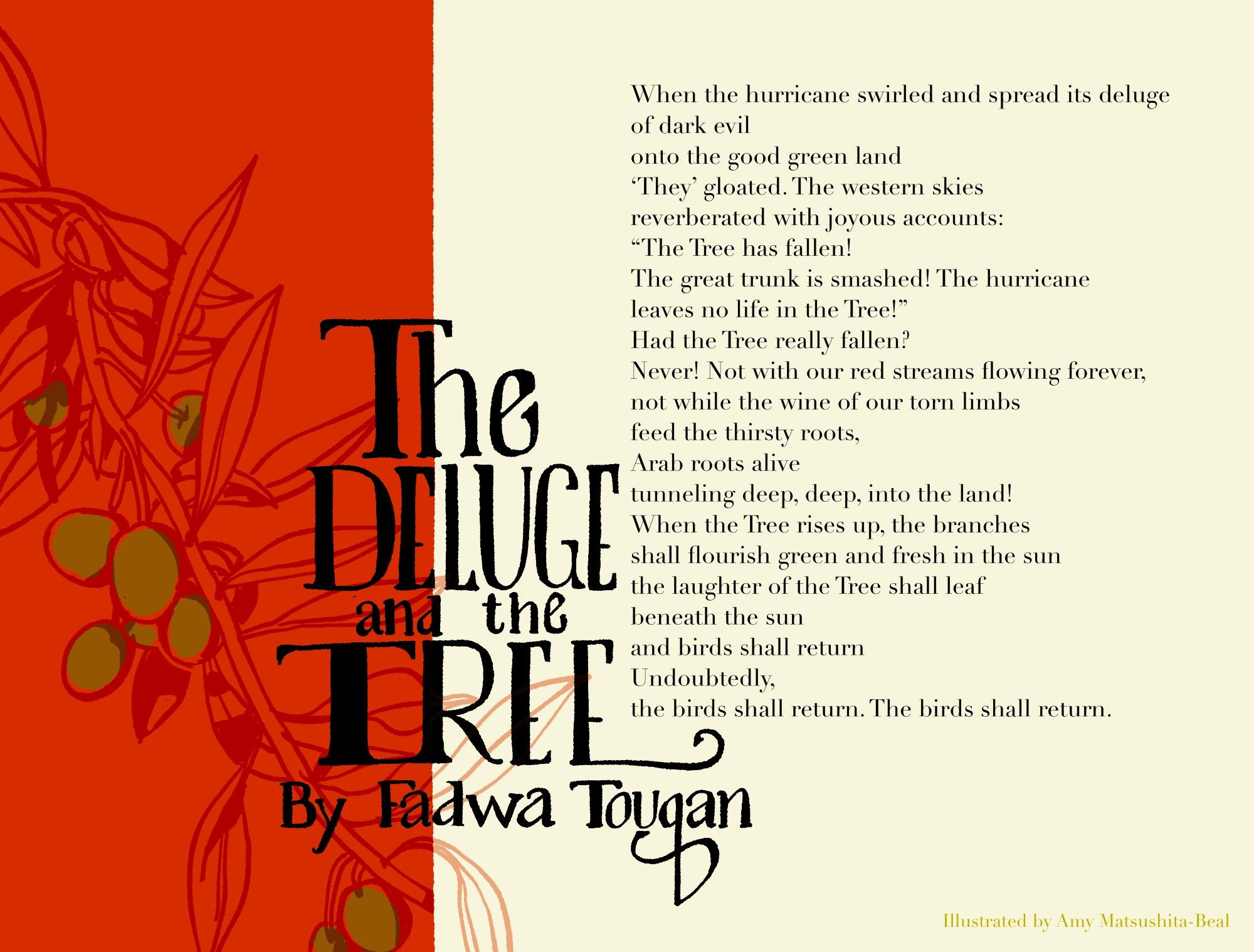 a poem and drawing. The title of "The Deluge and the Tree, By Fadwa Touqan" is hand lettered in black. behind half the title to the left is a large red block in which a branch of an olive tree is drawn in transparent colors. The poem is written to the right and reads "When the hurricane swirled and spread its deluge
of dark evil
onto the good green land
'they' gloated. The western skies
reverberated with joyous accounts:
"The Tree has fallen!
The great trunk is smashed! The hurricane leaves no life in the Tree!"
Had the Tree really fallen?
Never! Not with our red streams flowing forever,
not while the wine of our thorn limbs
fed the thirsty roots,
Arab roots alive
tunneling deep, deep, into the land!
When the Tree rises up, the branches
shall flourish green and fresh in the sun
the laughter of the Tree shall leaf
beneath the sun
and birds shall return
Undoubtedly, the birds shall return.
The birds shall return."
The bottom says "illustrated by Amy Matsushita-Beal