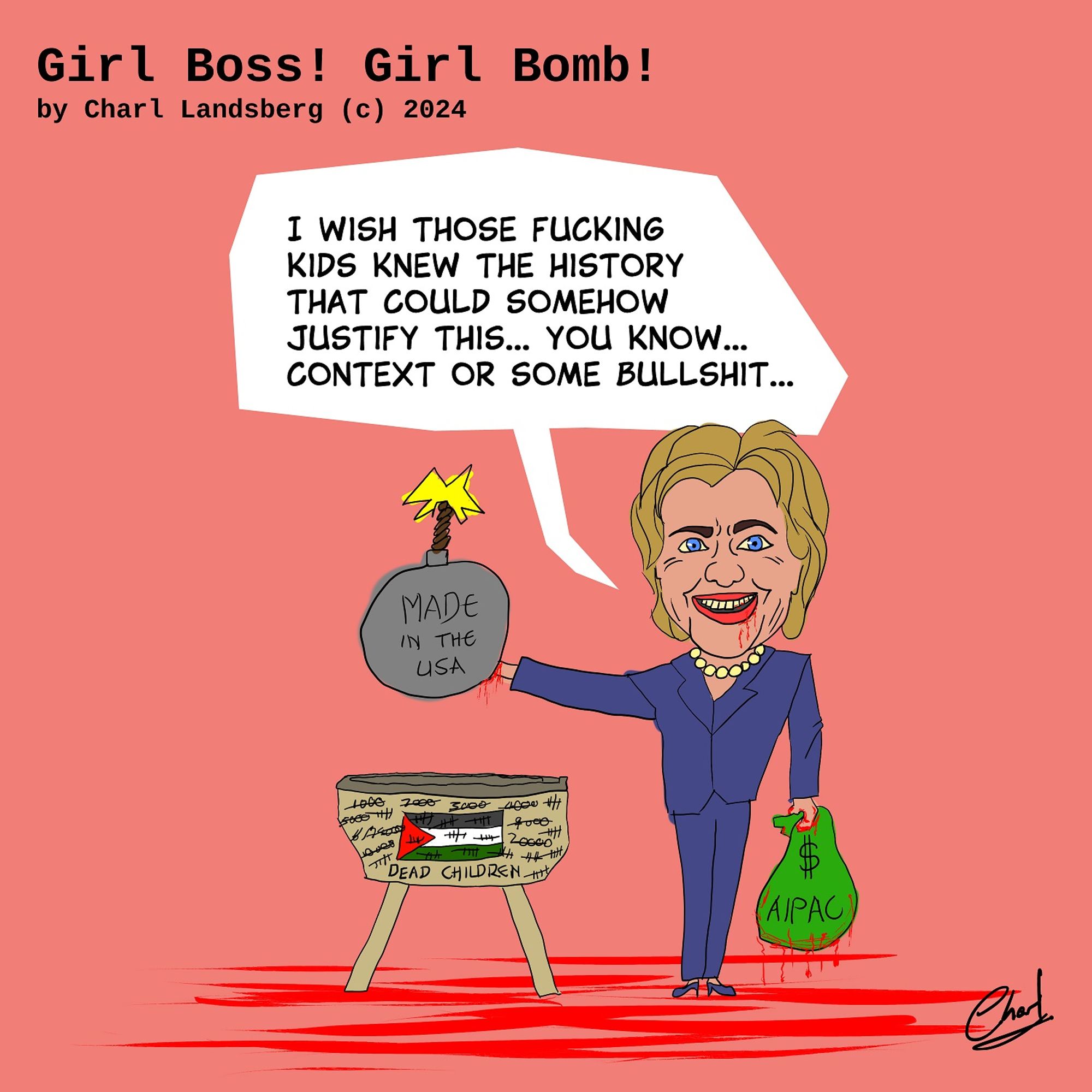 Girl Boss! Girl Bomb! by Charl Landsber (c) 2024

Cartoon drawing of Hilary Clinton Holding a Bomb over a Crib.

She says: "I wish those fucking kids knew the history that could somehow justify this... you know context or some bullshit..."

On the bomb is written: "Made in the USA"

In her hand is a bloodsoaked bag on which is written: "$" and "AIPAC"

On the crib is written: "Dead Children" with tally counts and increasing numbers from 1000 to 20000 all crossed out.