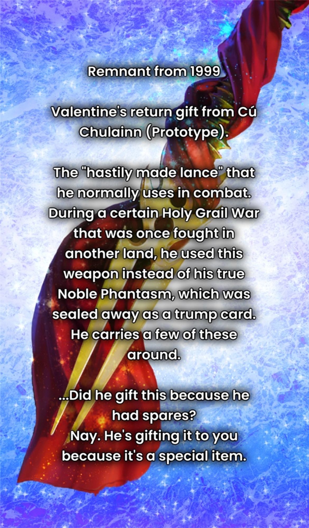 Remnant from 1999

Valentine's return gift from Cú Chulainn (Prototype).

The "hastily made lance" that he normally uses in combat.
During a certain Holy Grail War that was once fought in another land, he used this weapon instead of his true Noble Phantasm, which was sealed away as a trump card.
He carries a few of these around.

...Did he gift this because he had spares?
Nay. He's gifting it to you because it's a special item.