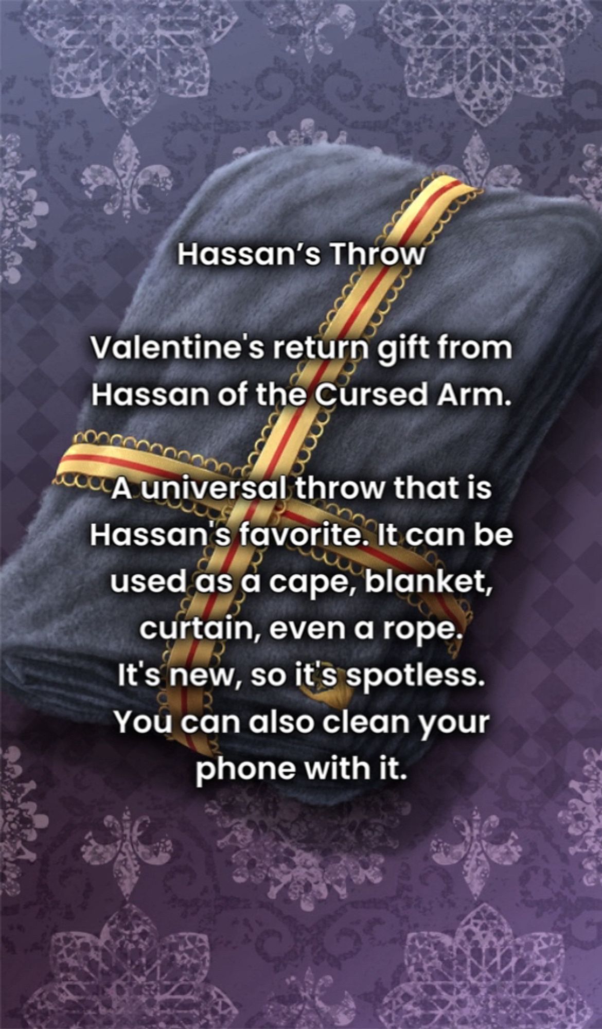 Hassan’s Throw

Valentine's return gift from Hassan of the Cursed Arm.

A universal throw that is Hassan's favorite. It can be used as a cape, blanket, curtain, even a rope. 
It's new, so it's spotless. You can also clean your phone with it.