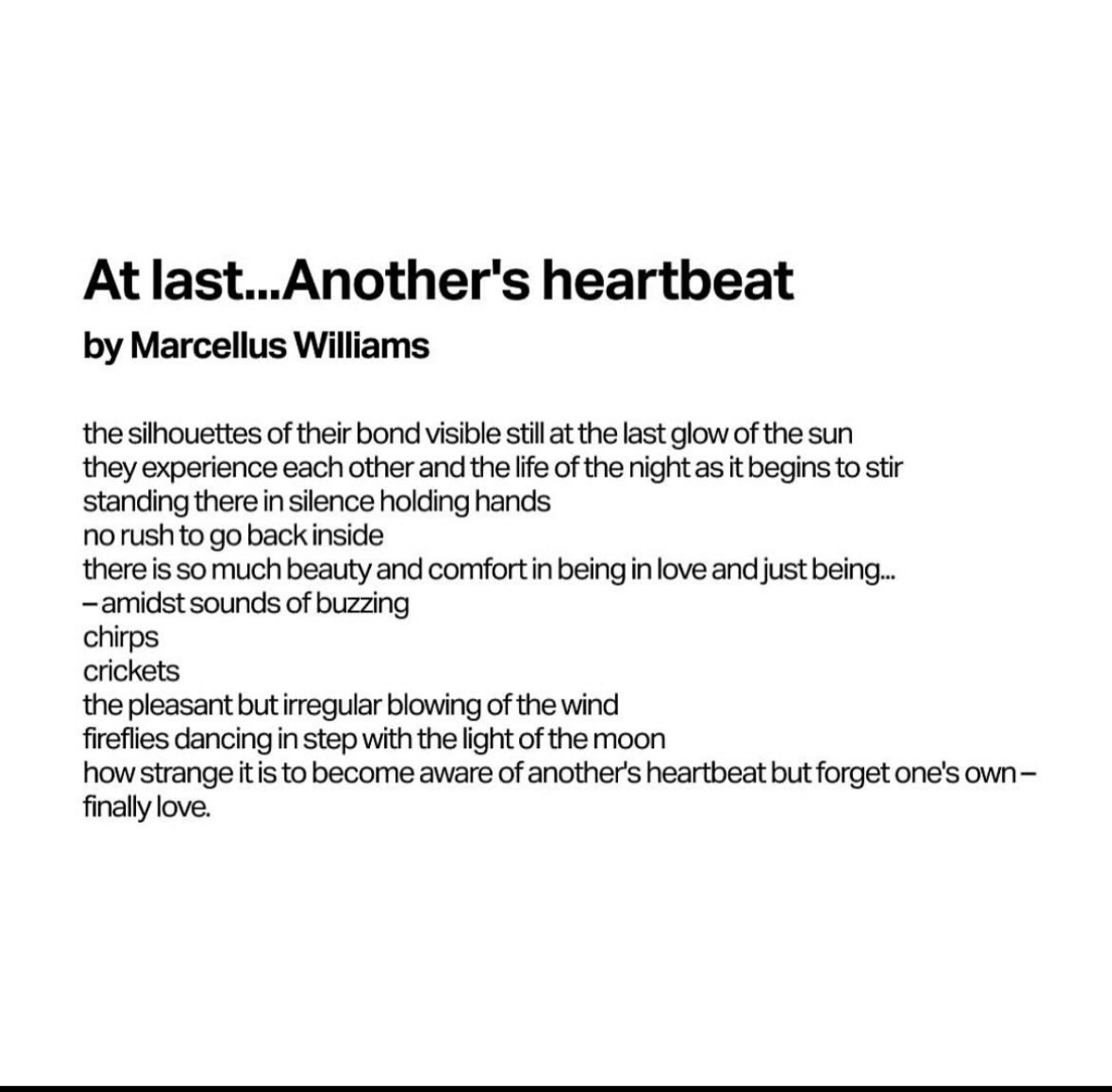 At last…Another’s heartbeat 
by Marcellus Williams who was murdered by the state of Missouri on September 24, 2024

the silhouettes of their bond visible at the last glow of the sun 
they experience each other and the life of the night as it begins to stir
standing there in silence holding hands
no rush to go back inside
there is so much beauty and comfort in being in love and just being…
—amidst sounds of buzzing
chirps
crickets
the pleasant but irregular blowing of the wind
fireflies dancing in step with the light of the moon
how strange it is to become aware of another’s heartbeat but forget one’s own—
finally love