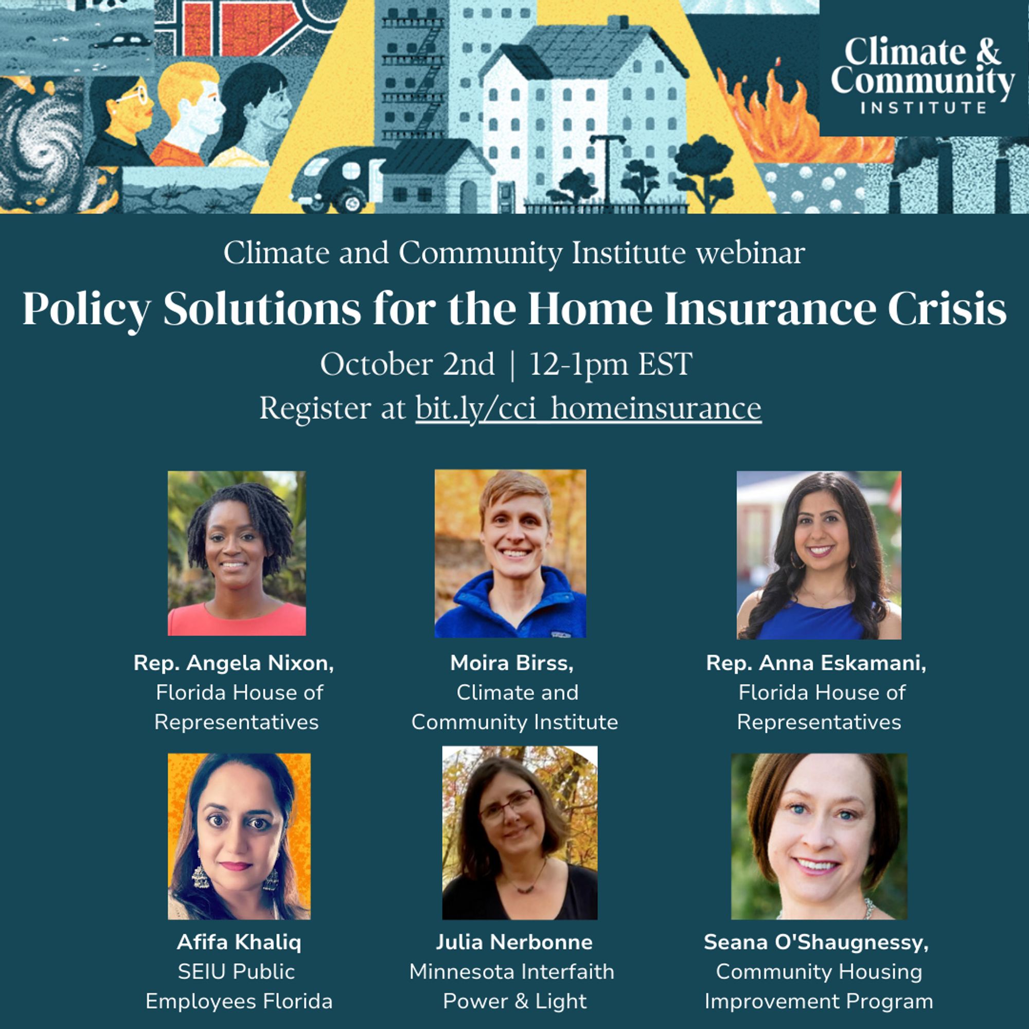 The image is of the flier for the webinar. Features top banner image depicting storms, redlining, diverse groups of people, fires, and pollution, while the inner part of the image show safe housing of all types. The Flier text reads: Policy Solutions for the Home Insurance Crisis
October 2nd, 12-1pm EST
Register at bit.ly/cci_homeinsurance
Then it has headshots of panelists along with their names and affiliations. That list is:
Moira Birss, Climate and Community Institute
Rep. Anna Eskamani, Florida House of Representatives
Afifa Khaliq, SEIU Public Employees Florida
Julia Nerbonne, Minnesota Interfaith Power & Light
Rep. Angela Nixon, Florida House of Representatives
Seana O'Shaughnessy, Community Housing Improvement Program