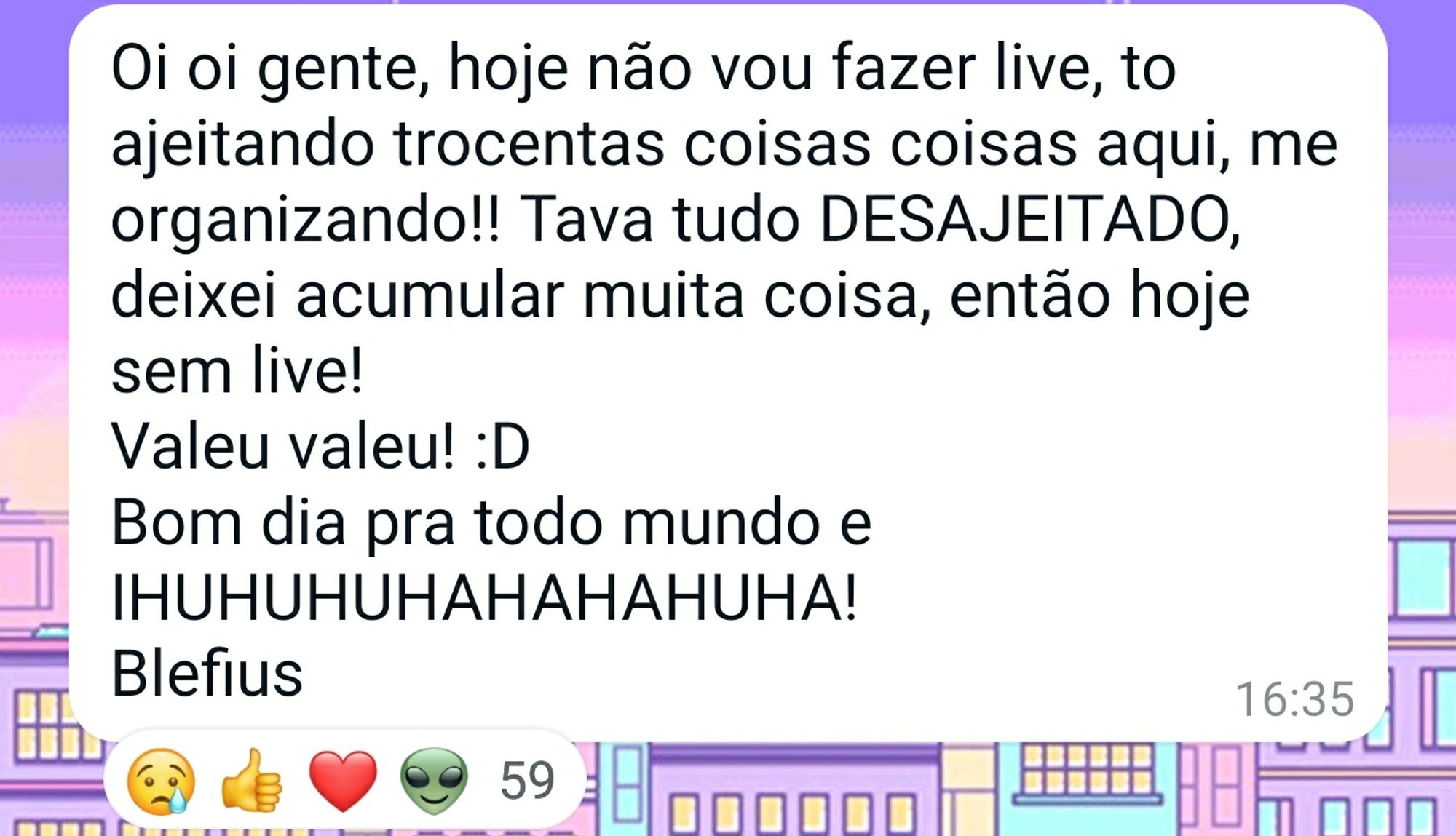 Oi oi gente, hoje não vou fazer live, to ajeitando trocentas coisas coisas aqui, me organizando!! Tava tudo DESAJEITADO, deixei acumular muita coisa, então hoje sem live!
Valeu valeu! :D 
Bom dia pra todo mundo e IHUHUHUHAHAHAHUHA!
Blefius