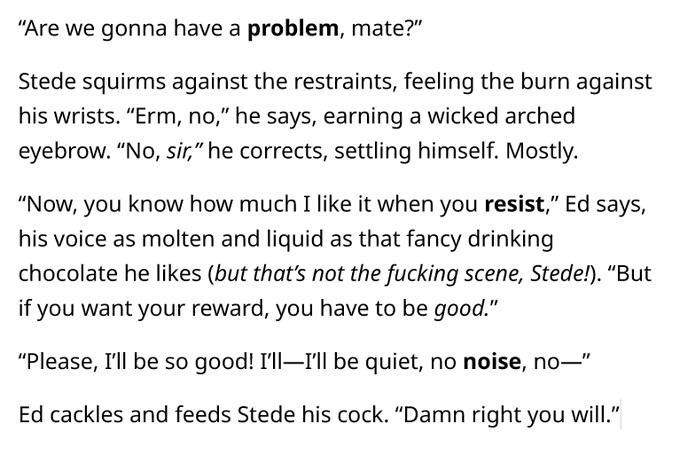 “Are we gonna have a problem, mate?”
Stede squirms against the restraints, feeling the burn against his wrists. “Erm, no,” he says, earning a wicked arched eyebrow. “No, sir,” he corrects, settling himself. Mostly.
“Now, you know how much I like it when you resist,” Ed says, his voice as molten and liquid as that fancy drinking chocolate he likes (but that’s not the fucking scene, Stede!). “But if you want your reward, you have to be good.”
“Please, I’ll be so good! I’ll—I’ll be quiet, no noise, no—”
Ed cackles and feeds Stede his cock. “Damn right you will.”