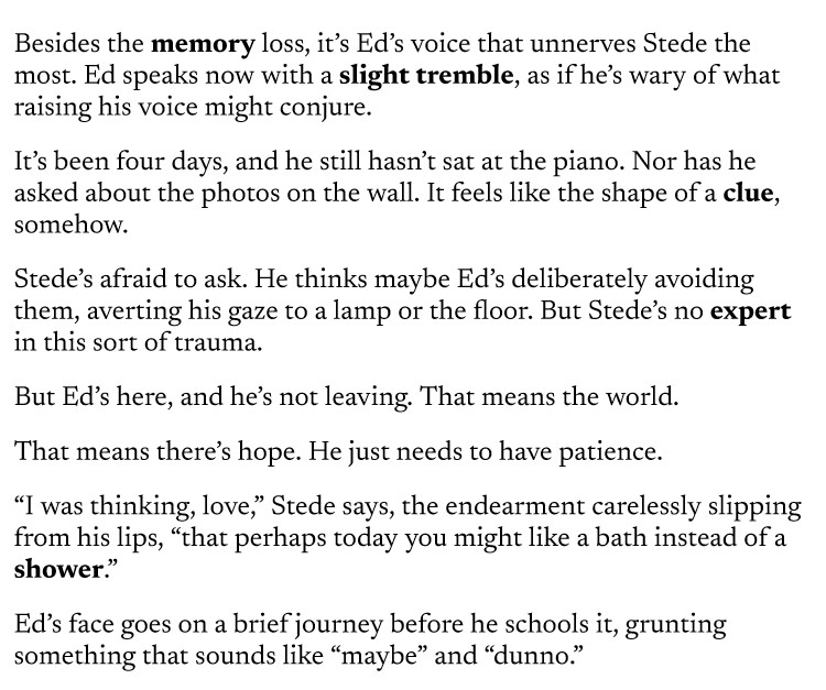 Besides the memory loss, it’s Ed’s voice that unnerves Stede the most. Ed speaks now with a slight tremble, as if he’s wary of what raising his voice might conjure.
It’s been four days, and he still hasn’t sat at the piano. Nor has he asked about the photos on the wall. It feels like the shape of a clue, somehow.
Stede’s afraid to ask. He thinks maybe Ed’s deliberately avoiding them, averting his gaze to a lamp or the floor. But Stede’s no expert in this sort of trauma.
But Ed’s here, and he’s not leaving. That means the world.
That means there’s hope. He just needs to have patience.
“I was thinking, love,” Stede says, the endearment carelessly slipping from his lips, “that perhaps today you might like a bath instead of a shower.”
Ed’s face goes on a brief journey before he schools it, grunting something that sounds like “maybe” and “dunno.”