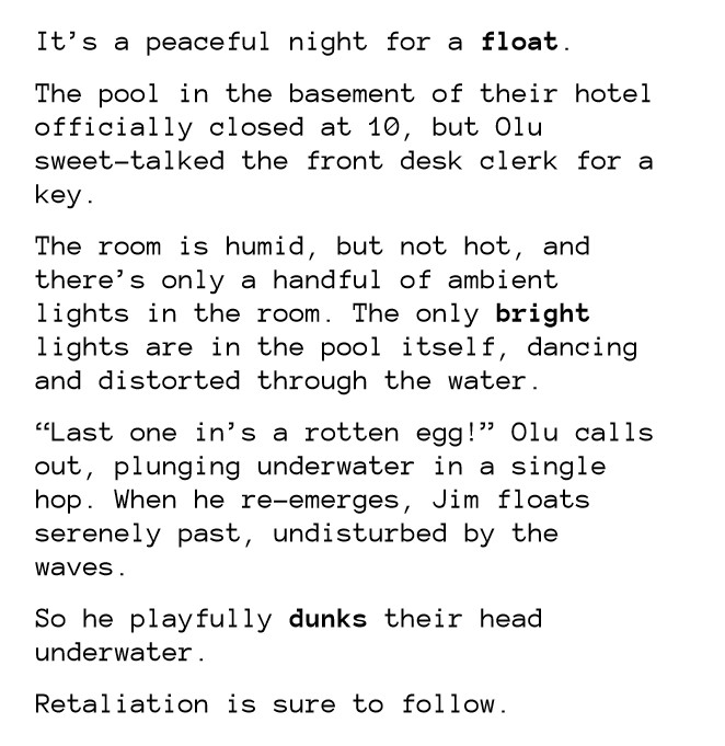 It’s a peaceful night for a float.
The pool in the basement of their hotel officially closed at 10, but Olu sweet-talked the front desk clerk for a key.
The room is humid, but not hot, and there’s only a handful of ambient lights in the room. The only bright lights are in the pool itself, dancing and distorted through the water.
“Last one in’s a rotten egg!” Olu calls out, plunging underwater in a single hop. When he re-emerges, Jim floats serenely past, undisturbed by the waves.
So he playfully dunks their head underwater.
Retaliation is sure to follow.