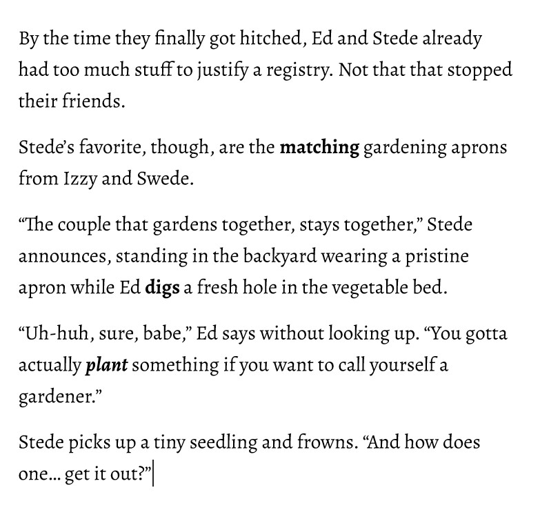 By the time they finally got hitched, Ed and Stede already had too much stuff to justify a registry. Not that that stopped their friends.
Stede’s favorite, though, are the matching gardening aprons from Izzy and Swede.
“The couple that gardens together, stays together,” Stede announces, standing in the backyard wearing a pristine apron while Ed digs a fresh hole in the vegetable bed.
“Uh-huh, sure, babe,” Ed says without looking up. “You gotta actually plant something if you want to call yourself a gardener.”
Stede picks up a tiny seedling and frowns. “And how does one… get it out?”