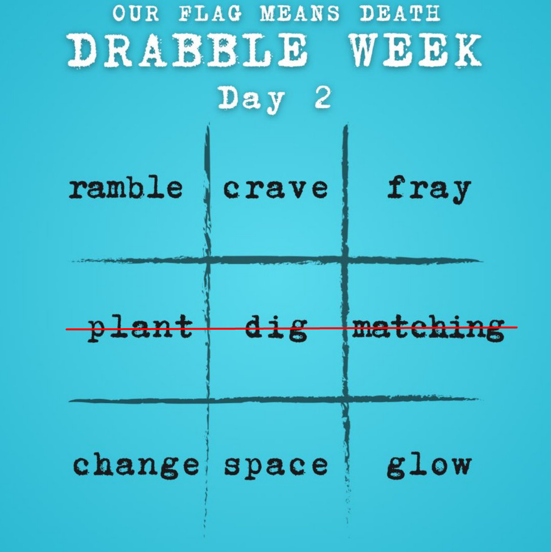 Our Flag Means Death Drabble Week: Day 2

ramble | crave | fray
(crossed out row) plant | dig | matching
change | space | glow