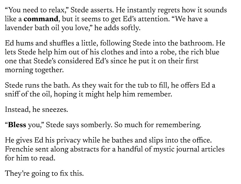 “You need to relax,” Stede asserts. He instantly regrets how it sounds like a command, but it seems to get Ed’s attention. “We have a lavender bath oil you love,” he adds softly.
Ed hums and shuffles a little, following Stede into the bathroom. He lets Stede help him out of his clothes and into a robe, the rich blue one that Stede’s considered Ed’s since he put it on their first morning together.
Stede runs the bath. As they wait for the tub to fill, he offers Ed a sniff of the oil, hoping it might help him remember.
Instead, he sneezes.
“Bless you,” Stede says somberly. So much for remembering.
He gives Ed his privacy while he bathes and slips into the office. Frenchie sent along abstracts for a handful of mystic journal articles for him to read.
They’re going to fix this.