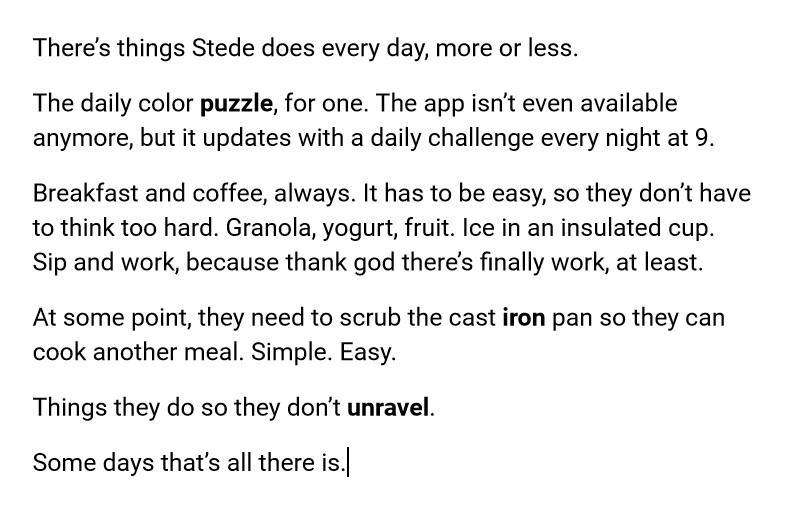 There’s things Stede does every day, more or less.
The daily color puzzle, for one. The app isn’t even available anymore, but it updates with a daily challenge every night at 9.
Breakfast and coffee, always. It has to be easy, so they don’t have to think too hard. Granola, yogurt, fruit. Ice in an insulated cup. Sip and work, because thank god there’s finally work, at least.
At some point, they need to scrub the cast iron pan so they can cook another meal. Simple. Easy.
Things they do so they don’t unravel.
Some days that’s all there is.