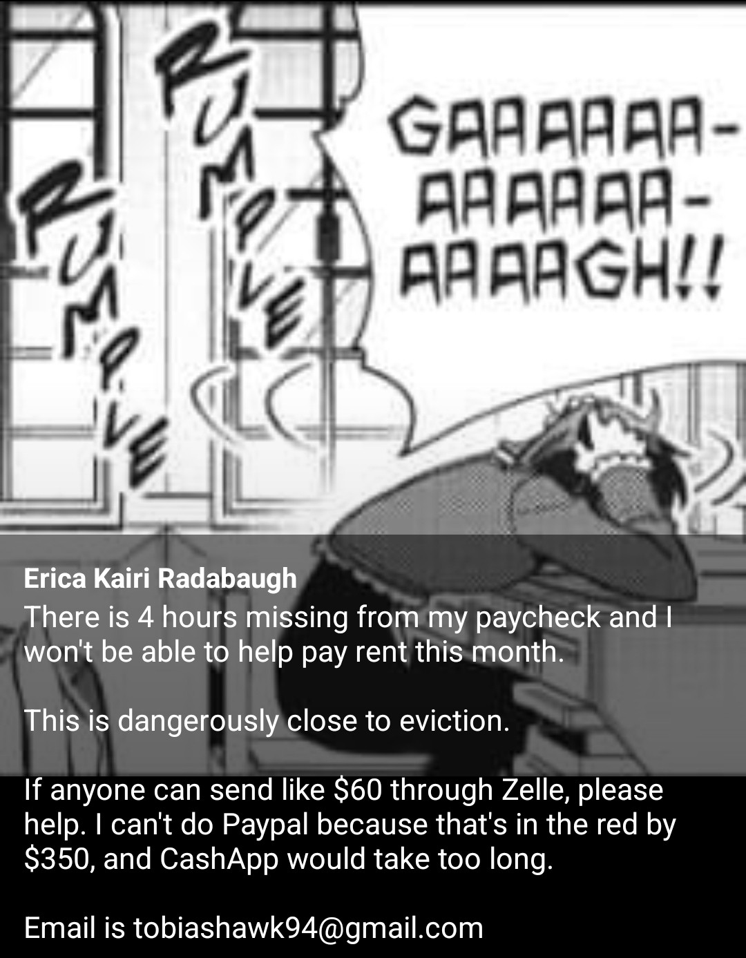 Text on picture: There is 4 hours missing from my paycheck and I won't be able to help pay rent this month.

This is dangerously close to eviction.

If anyone can send like $60 through Zelle, please help. I can't do Paypal because that's in the red by $350, and CashApp would take too long.

Email is tobiashawk94@gmail.com