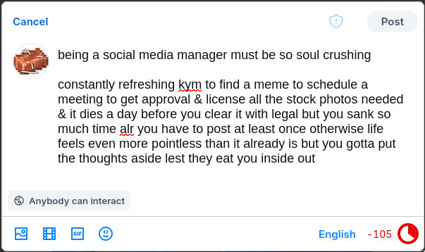 being a social media manager must be so soul crushing

constantly refreshing kym to find a meme to schedule a meeting to get approval & license all the stock photos needed & it dies a day before you clear it with legal but you sank so much time already you have to post at least once otherwise life feels even more pointless than it already is but you gotta put the thoughts aside lest they eat you inside out