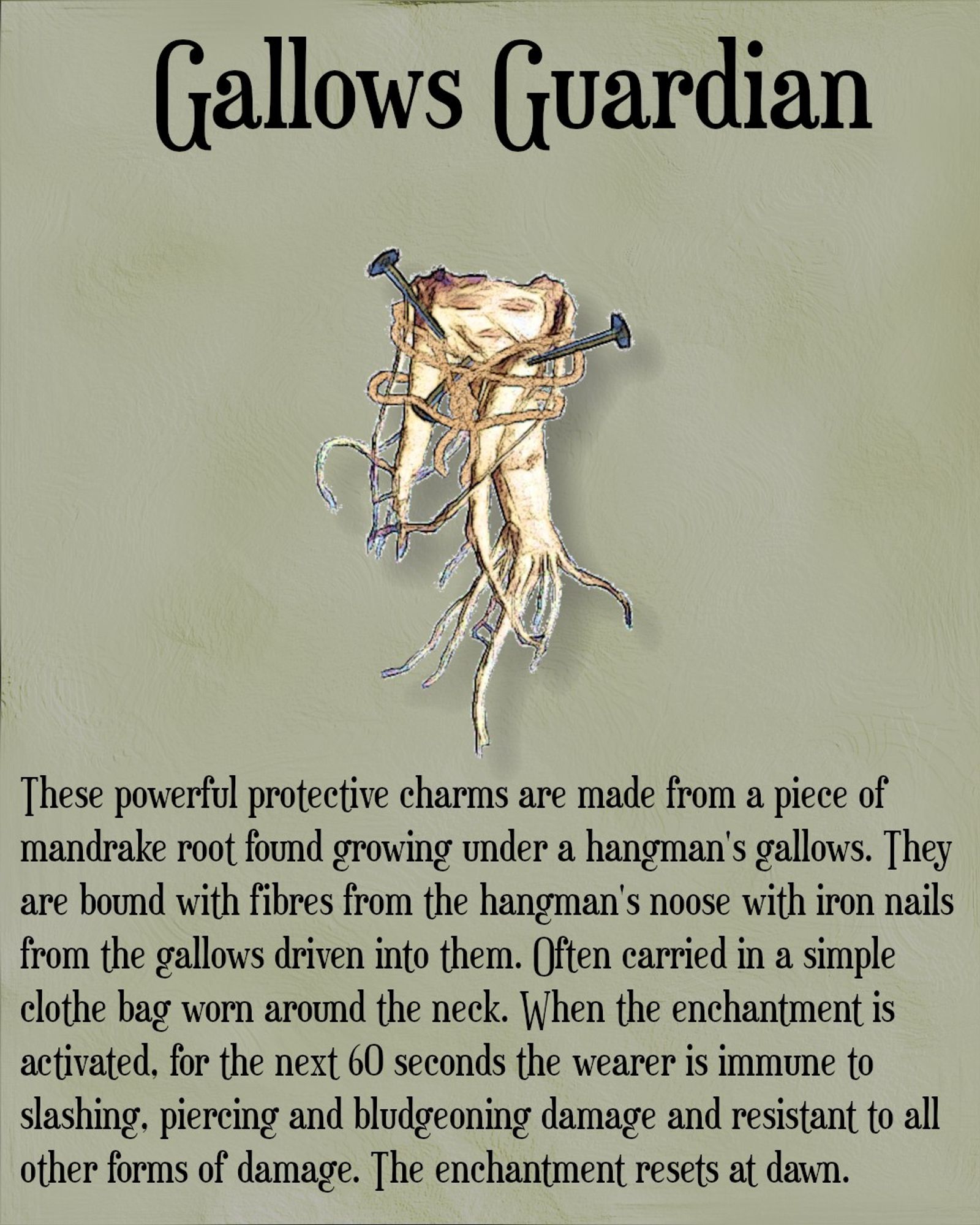 Picture of a piece of mandrake root with strands of twine wrapped around it and three iron nails driven in to it at different angles. Above the image is the title Gallows Guardian. Below the image is the following text. "These powerfulprotective charms are made from a piece of mandrake root found growing under a hangman's gallows. They are bound with fibres from the hangman's noose with iron nails from the gallows driven in to them. Often carried in a simple clothe bag worn around the neck. When the enchantment is activated, for the next 60 seconds the wearer is immune to slashing, piercing and bludgeoning damage adn resistant to all other forms of damage. The enchantment rests at dawn