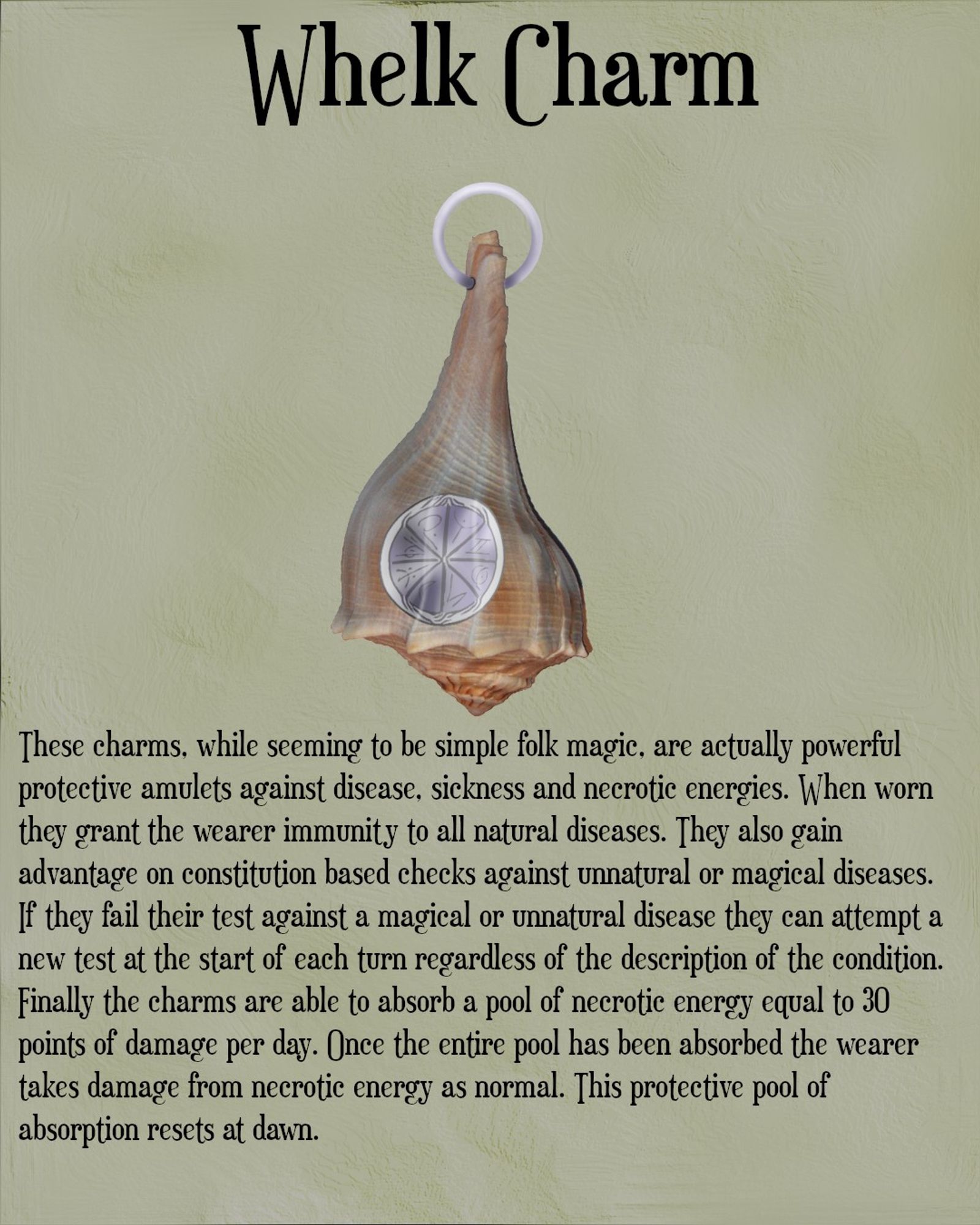 Alt Text - The image shows a whelk seashell. Above the image is the title Whelk Charm. Engraved onto the shell is a silver disc with arcane sigils carved into it and there is a simple silver circular bar going through the top of the shell for a necklace. Below the image is the following text. These charms, while seeming to be simple folk magic, are actually powerful protective amulets against disease, sickness and necrotic energies. When worn they grant the wearer immunity to all natural diseases. They also gain advantage on constitution based checks against unnatural or magical diseases. If they fail their test against a magical or unnatural disease they can attempt a new test at the start of each turn regardless of the description of the condition. Finally the charms are able to absorb a pool of necrotic energy equal to 30 points of damage per day. Once the entire pool has been absorbed the wearer takes damage from necrotic energy as normal. This protective pool of absorption resets