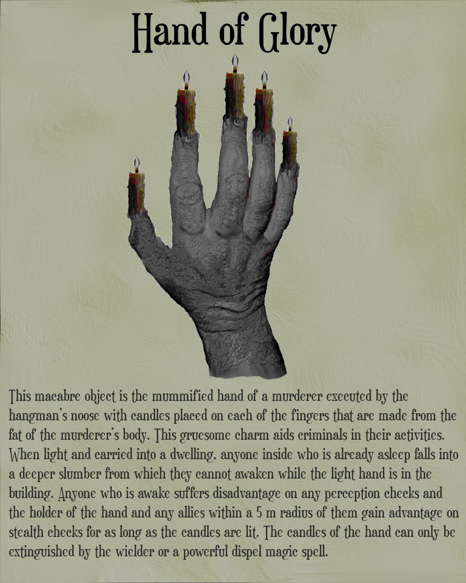 The picture show a grey, withered human hand from the back orientated so the fingers are pointed up in a relaxed, slightly curled fashion. Atop each finger tip is a candle alight with the wax dripping on to the fingers. The title on the top of the image is Hand of Glory. The text below the image reads - This macabre object is the mummified hand of a murderer executed by the hangman’s noose with candles placed on each of the fingers that are made from the fat of the murderer’s body. This gruesome charm aids criminals in their activities. When light and carried into a dwelling, anyone inside who is already asleep falls into a deeper slumber from which they cannot awaken while the light hand is in the building. Anyone who is awake suffers disadvantage on any perception checks and the holder of the hand and any allies within a 5 m radius of them gain advantage on stealth checks for as long as the candles are lit. The candles of the hand can only be extinguished by the wielder or a powerful