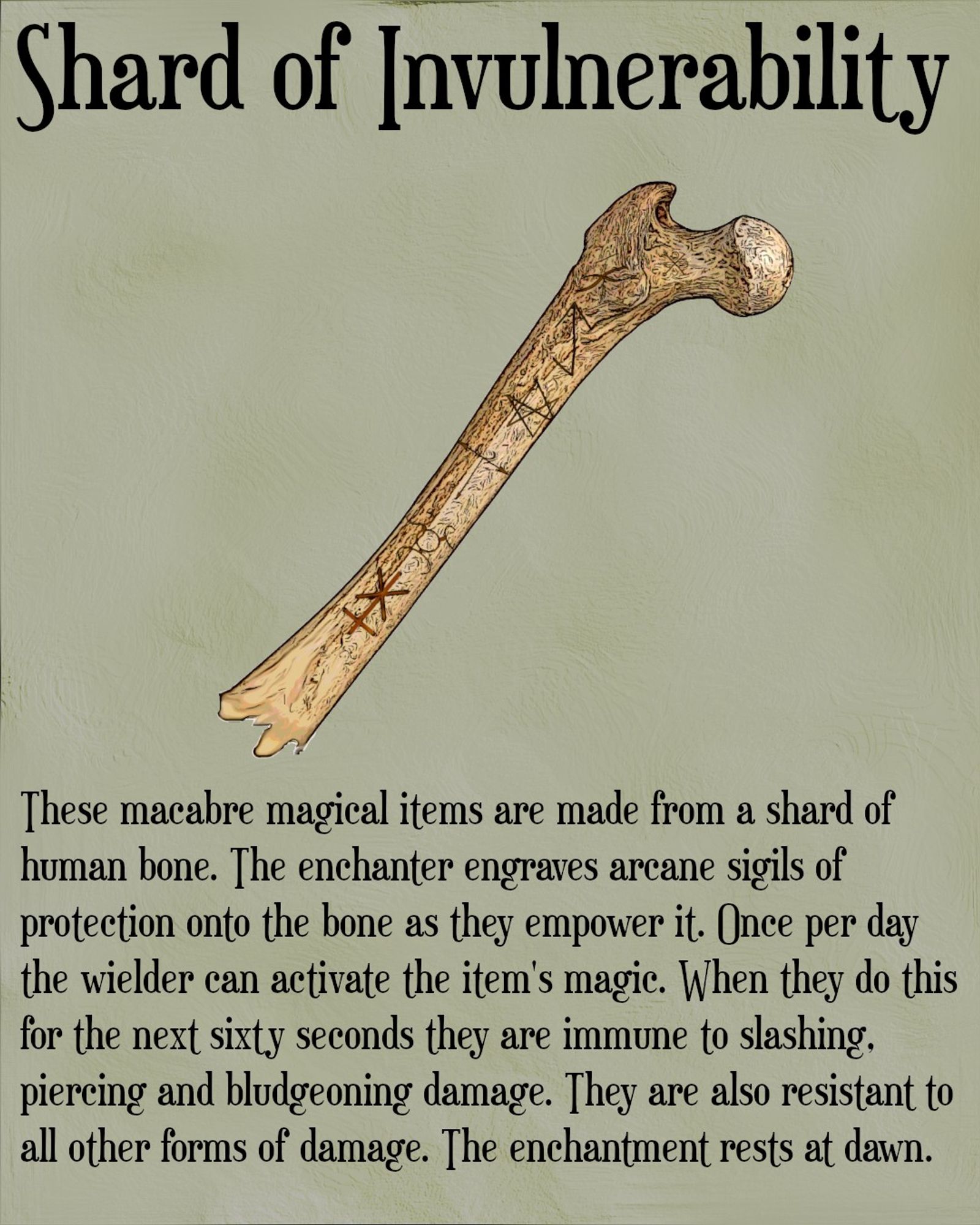 The image is titled shard of invulnerability. Below the title is a picture of a human femur with the bottom broken off. There are various arcane sigils carved into the bone. Beneath the image is the following text. These macabre magical items are made from a shard of human bone. The enchanter engraves arcane sigils of protection onto the bone as they empower it. Once per day the wielder can activate the item's magic. When they do this for the next sixty seconds they are immune to slashing, piercing and bludgeoning damage. They are also resistant to all other forms of damage. The enchantment rests at dawn.