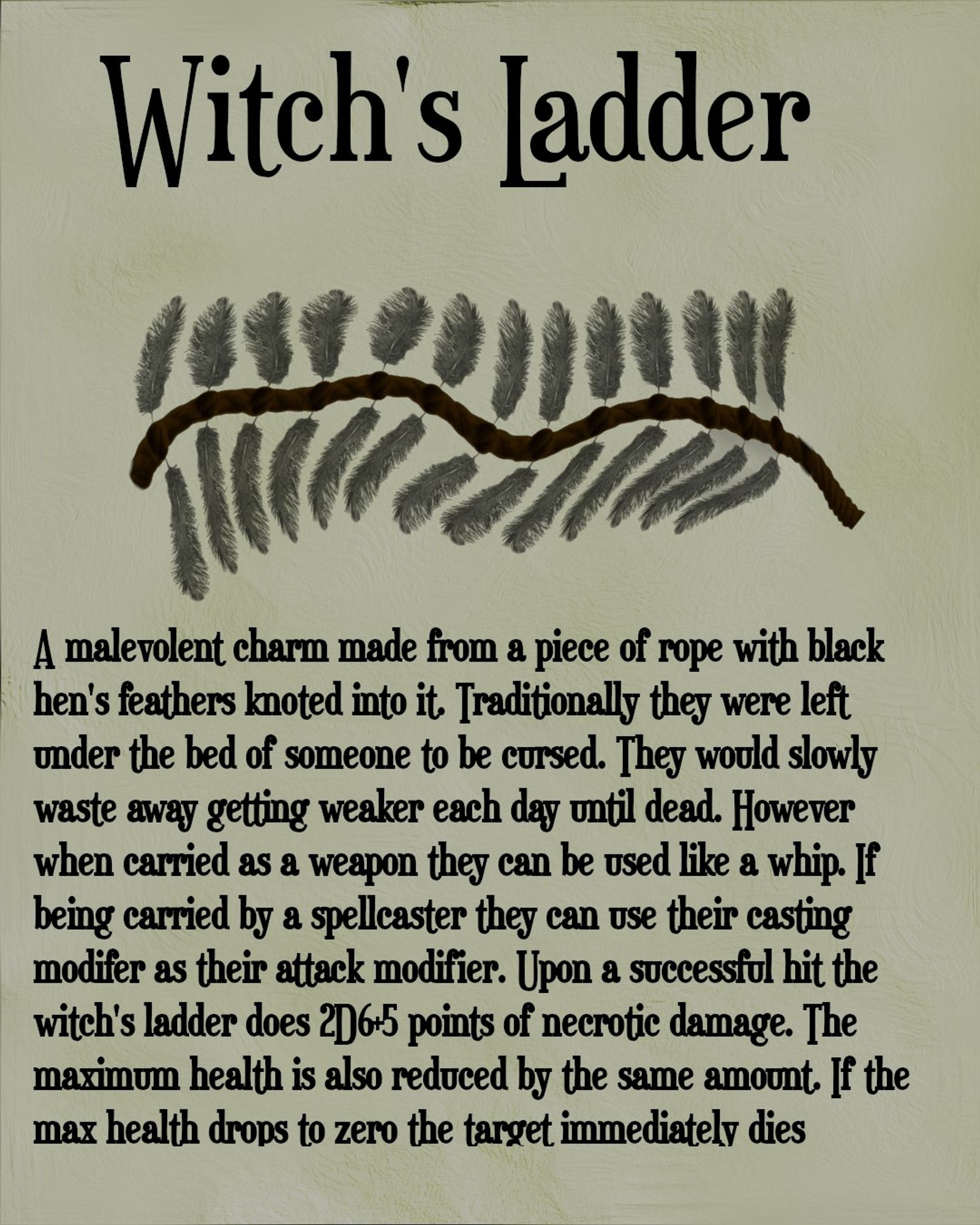 The image has a title of Witch's Ladder and shows a piece of brown rope with black hen's feathers knotted into it. Below the image is the following text "A malevolent charm made from a piece of rope with black hen's feathers knoted into it. Traditionally they wee left under the bed of someone to be cursed. they would slowly waste away getting weaker each day until dead. However when carried as a weapon they can be use like a whip. If being carried by a spellcaster they can use their casting modifer as their attack modifier. Upon a successsful hit the witch's ladder does 2D6+5 points of necrotic damage. The maximum health is also reduced by the same amount. If the max health drops to zero the target immediately dies."