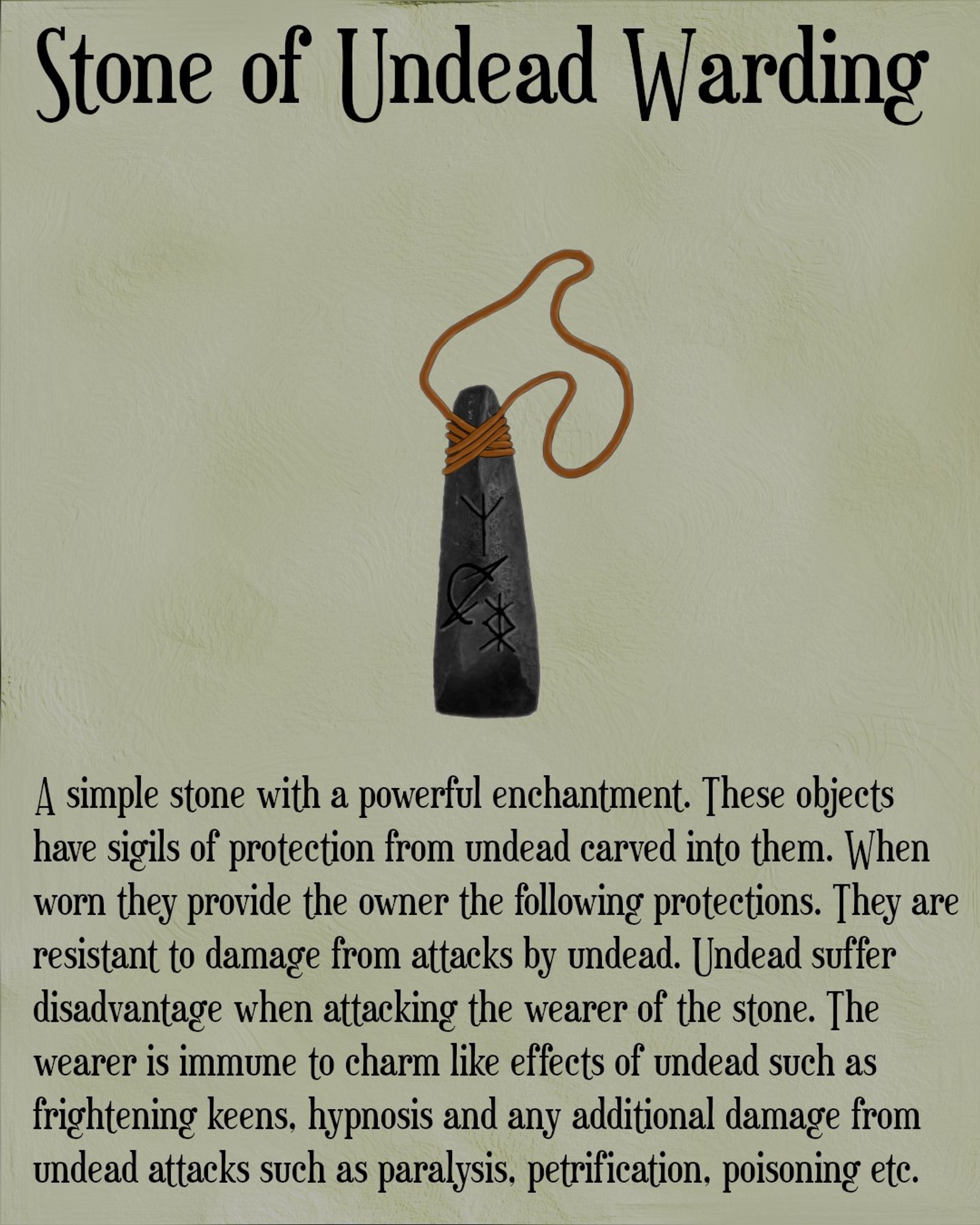 The image shows a long thin piece of grey stone with three runes carved into it. The stone also has a length of leather thonging wrapped around the top so it can be worn around the next. The title of the image above the picture says Stone of Undead Warding. Beneath the stone is the following text. A simple stone with a powerful enchantment. These objects have sigils of protection from undead carved into them. When worn they provide the owner the following protections. They are resistant to damage from attacks by undead. Undead suffer disadvantage when attacking the wearer of the stone. The wearer is immune to charm like effects of undead such as frightening keens, hypnosis and any additional damage from undead attacks such as paralysis, petrification, poisoning etc.