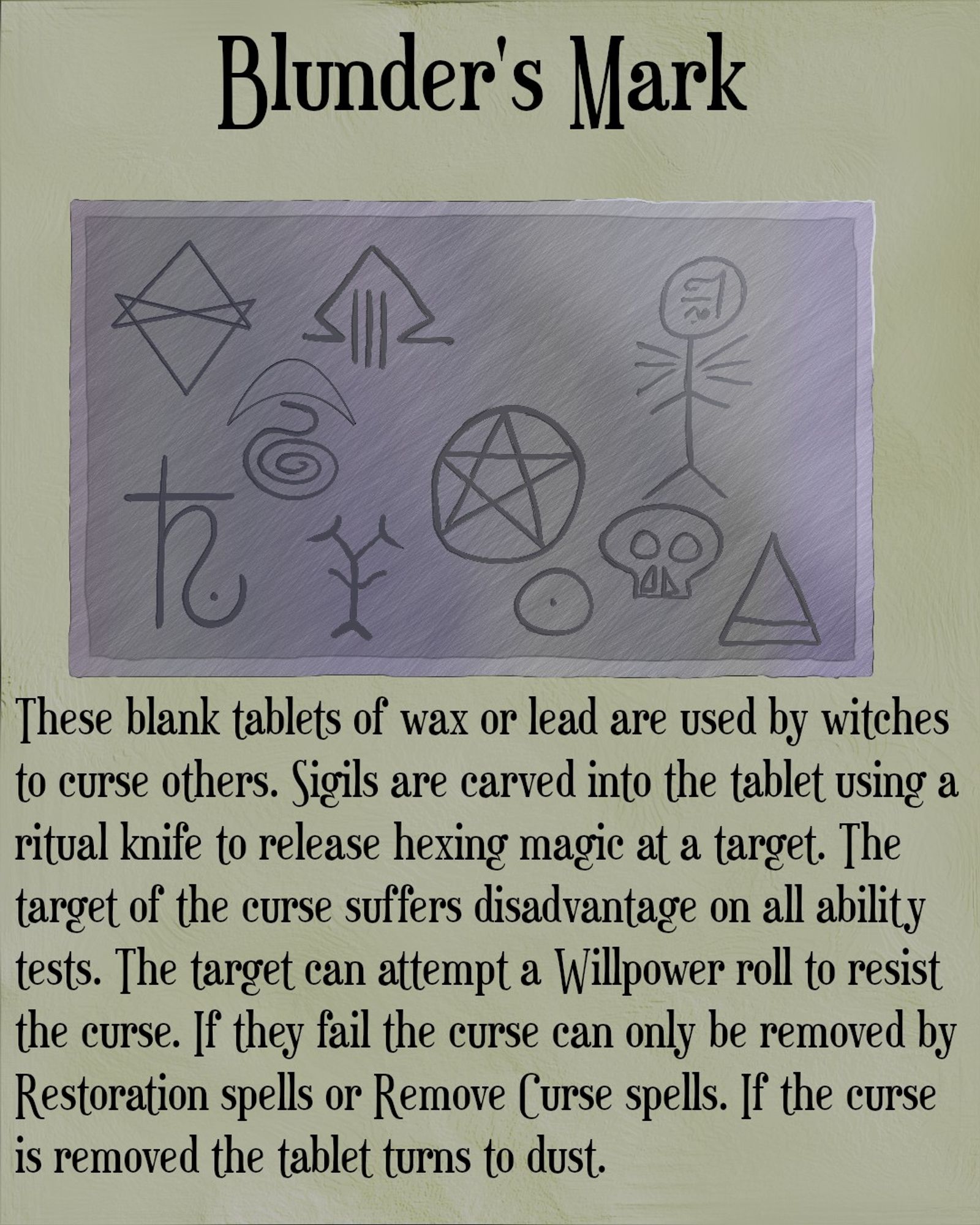 The image shows a tablet made of lead with arcane sigils engraved on it. Above the image is the title Blunder’s mark. Below the image is the following text - These blank tablets of wax or lead are used by witches to curse others. Sigils are carved into the tablet using a ritual knife to release hexing magic at a target. The target suffers disadvantage on all ability tests. The target can attempt a Willpower roll to resist the curse. If they fail the curse can only be removed by Restoration spells or Remove Curse spells. If the curse is removed the table turns to dust.