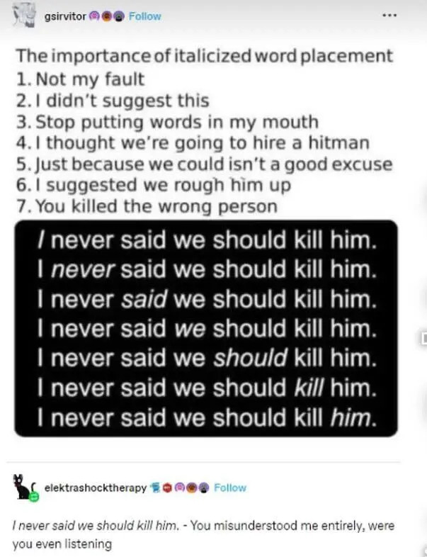 Meme, with the sentence "I never said we should kill him" with each word in succession italicized. Meme reads: "The importance of italicized word placement:
1. Not my fault
2. I didn't suggest this
3. Stop putting words in my mouth
4. I thought we're going to hire a hitman
5. Just because we could isn't a good excuse
6. I suggested we rough him up
7. You killed the wrong person

Followed by a reply in which the sentence "I never said we should kill him" where all the words are italicized followed by "You misunderstood me entirely, were you even listening"