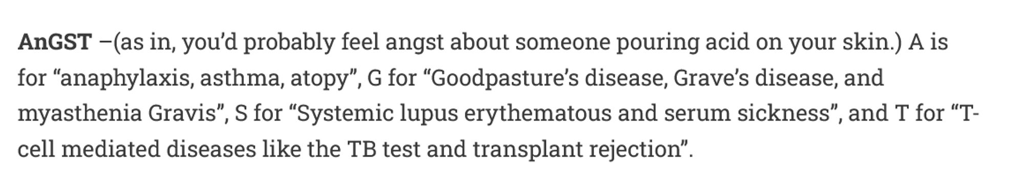 AnGST –(as in, you’d probably feel angst about someone pouring acid on your skin.) A is for “anaphylaxis, asthma, atopy”, G for “Goodpasture’s disease, Grave’s disease, and myasthenia Gravis”, S for “Systemic lupus erythematous and serum sickness”, and T for “T-cell mediated diseases like the TB test and transplant rejection”.