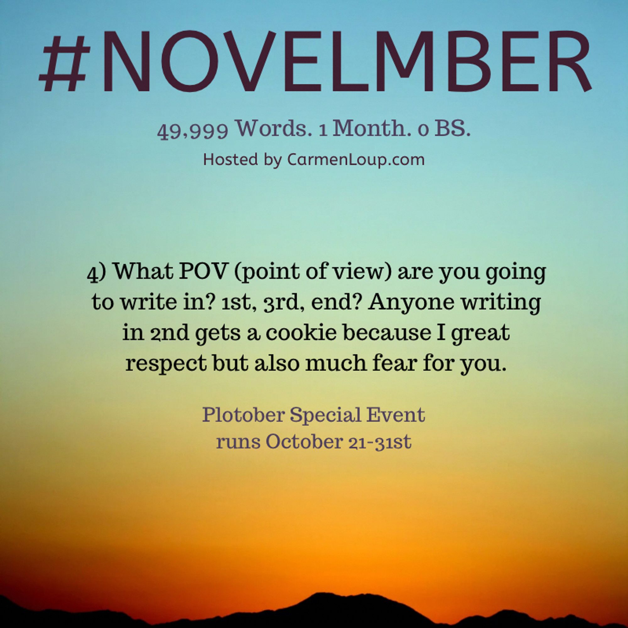 #NOVELMBER
49,999 Words. 1 Month. o BS.
Hosted by CarmenLoup.com
4) What POV (point of view) are you going to write in? 1st, 3rd, end? Anyone writing in 2nd gets a cookie because I great respect but also much fear for you.
Plotober Special Event runs October 21-31st