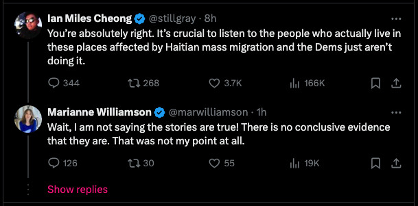 Ian Miles Cheong (@stillgray)
You’re absolutely right. It’s crucial to listen to the people who actually live in these places affected by Haitian mass migration and the Dems just aren’t doing it.

Marianne Williamson (@marwilliamson)
Wait, I am not saying the stories are true! There is no conclusive evidence that they are. That was not my point at all.