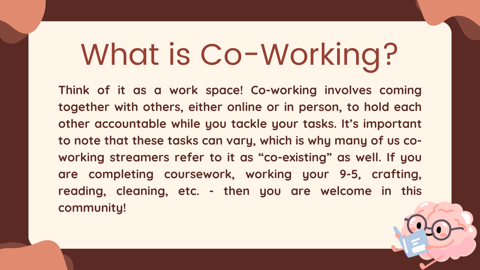 What is Co-Working? 

Think of it as a work space! Co-working involves coming together with others, either online or in person, to hold each other accountable while you tackle your tasks. It’s important to note that these tasks can vary, which is why many of us co-working streamers refer to it as “co-existing” as well. If you are completing coursework, working your 9-5, crafting, reading, cleaning, etc. - then you are welcome in this community!