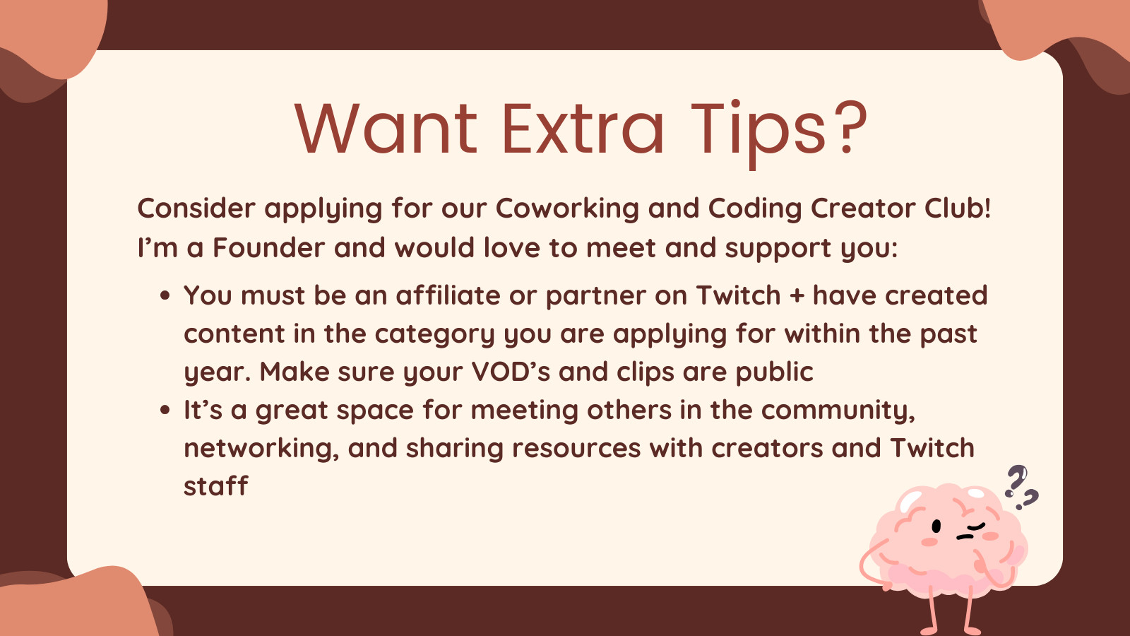 Want Extra Tips?

Consider applying for our Coworking and Coding Creator Club! 
I’m a Founder and would love to meet and support you:

- You must be an affiliate or partner on Twitch + have created content in the category you are applying for within the past year. Make sure your VOD’s and clips are public

- It’s a great space for meeting others in the community, networking, and sharing resources with creators and Twitch staff