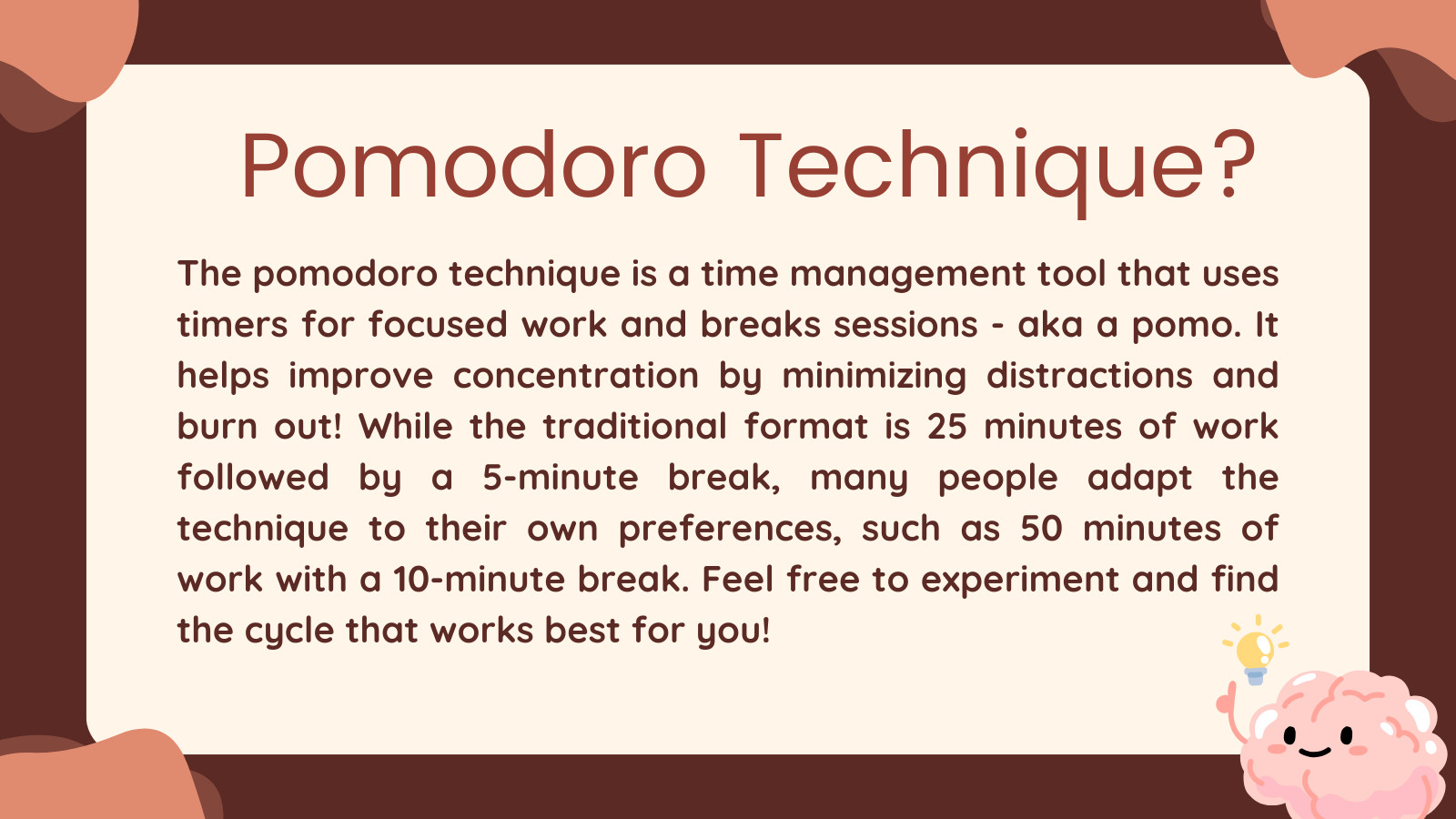 Pomodoro Technique?

The pomodoro technique is a time management tool that uses timers for focused work and breaks sessions - aka a pomo. It helps improve concentration by minimizing distractions and burn out! While the traditional format is 25 minutes of work followed by a 5-minute break, many people adapt the technique to their own preferences, such as 50 minutes of work with a 10-minute break. Feel free to experiment and find the cycle that works best for you!