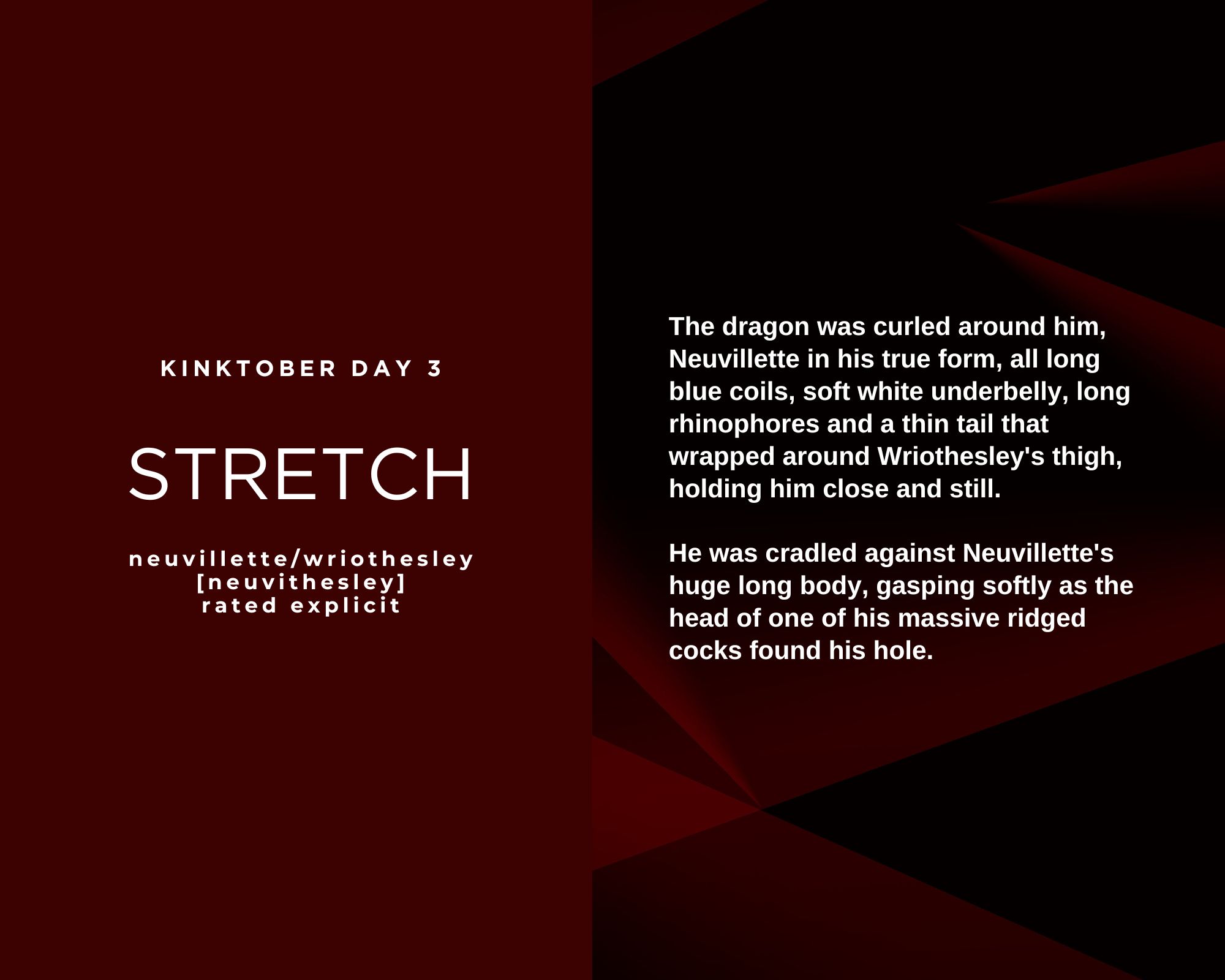 The dragon was curled around him, Neuvillette in his true form but smaller than usual for Wriothesley’s sake, all long blue coils, soft white underbelly, long rhinophores and a thin tail that wrapped around Wriothesley's thigh, holding him close and still. He was cradled against Neuvillette's huge long body, gasping softly as the head of one of the dragon’s massive ridged cocks found his hole. Kinktober day 3. Stretch. Neuvillette/Wriothesley. Neuvithesley. Rated Explicit.