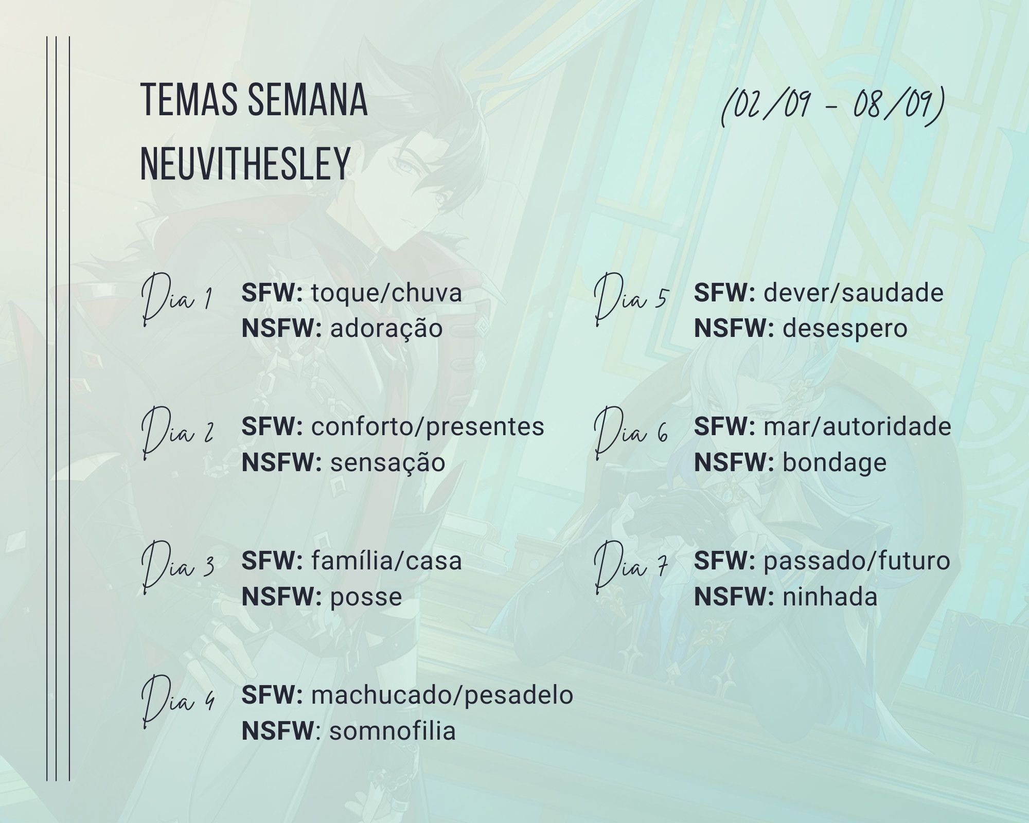 Temas Semana Neuvithesley. 02/09 - 08/09. Dia 1: SFW: toque/chuva. NSFW: adoração. Dia 2: conforto/presentes. NSFW: sensação. Dia 3: SFW: familia/casa. NSFW: posse. Dia 4: SFW: machucado/pesadelo. NSFW: somnofilia. Dia 5: SFW: dever/suadade. NSFW: desespero. Dia 6: SFW: mar/autoridade. NSFW: bondage. Dia 7: SFW: passado/futuro. NSFW: ninhada.