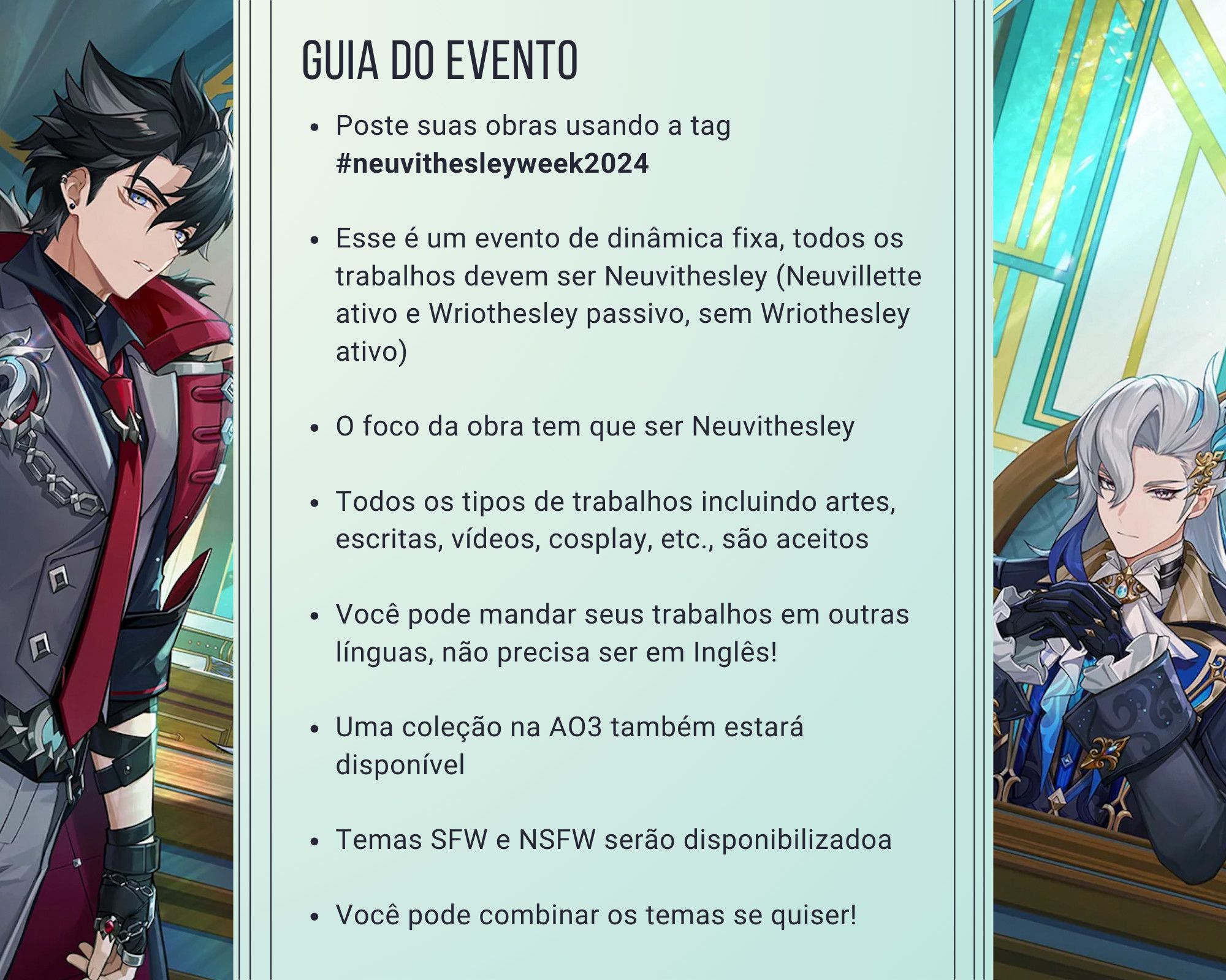 Guia do Evento. Poste suas obras usando a tag #neuvithesleyweek2024.
Esse é um evento de dinâmica fixa, todos os trabalhos devem ser Neuvithesley (Neuvillette ativo e Wriothesley passivo, sem Wriothesley ativo).
O foco da obra tem que ser Neuvithesley.
Todos os tipos de trabalhos incluindo artes, escritas, vídeos, cosplay, etc., são aceitos.
Você pode mandar seus trabalhos em outras línguas, não precisa ser em Inglês!
Uma coleção na AO3 também estará disponível.
Temas SFW e NSFW serão disponibilizadoa.
Você pode combinar os temas se quiser!