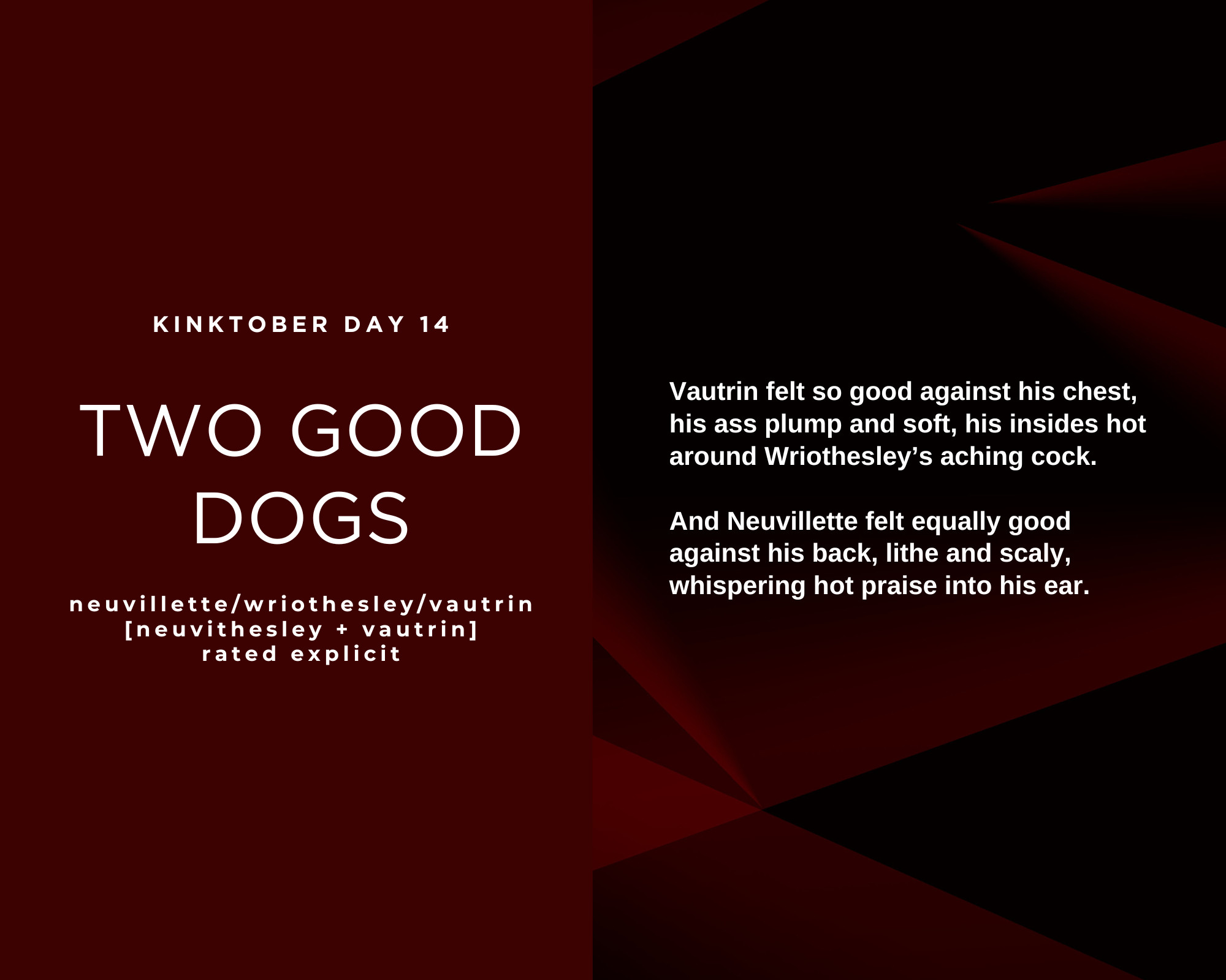 Vautrin felt so good against his chest, his ass plump and soft, his insides hot around Wriothesley’s aching cock. And Neuvillette felt equally good against his back, lithe and scaly, whispering hot praise into his ear. Kinktober day 14. Two good dogs. Neuvillette/Wriothesley/Vautrin. Rated Explicit.