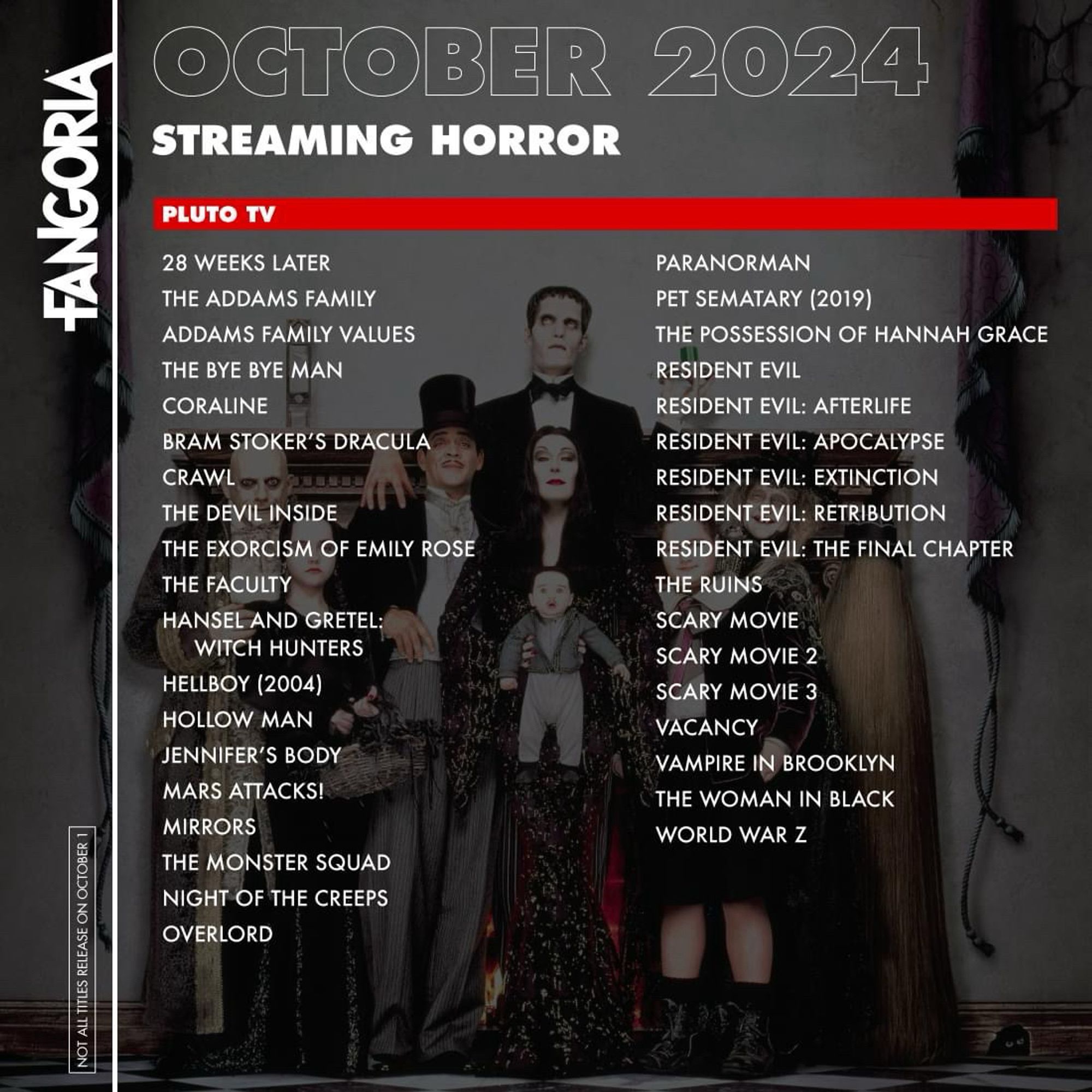 FANGORIA
NOT ALL TITLES RELEASE ON OCTOBER 1
OCTOBER 2024
STREAMING HORROR
PLUTO TV
28 WEEKS LATER
THE ADDAMS FAMILY
ADDAMS FAMILY VALUES
THE BYE BYE MAN
CORALINE
BRAM STOKER'S DRACULA
CRAWL
THE DEVIL INSIDE
THE EXORCISM OF EMILY ROSE
THE FACULTY
HANSEL AND GRETEL:
WITCH HUNTERS
HELLBOY (2004)
HOLLOW MAN
JENNIFER'S BODY
MARS ATTACKS!
MIRRORS
THE MONSTER SQUAD
NIGHT OF THE CREEPS
OVERLORD
PARANORMAN
PET SEMATARY (2019)
THE POSSESSION OF HANNAH GRACE
RESIDENT EVIL
RESIDENT EVIL: AFTERLIFE
RESIDENT EVIL: APOCALYPSE
RESIDENT EVIL: EXTINCTION
RESIDENT EVIL: RETRIBUTION
RESIDENT EVIL: THE FINAL CHAPTER
THE RUINS
SCARY MOVIE
SCARY MOVIE 2
SCARY MOVIE 3
VACANCY
VAMPIRE IN BROOKLYN THE WOMAN IN BLACK
WORLD WAR Z