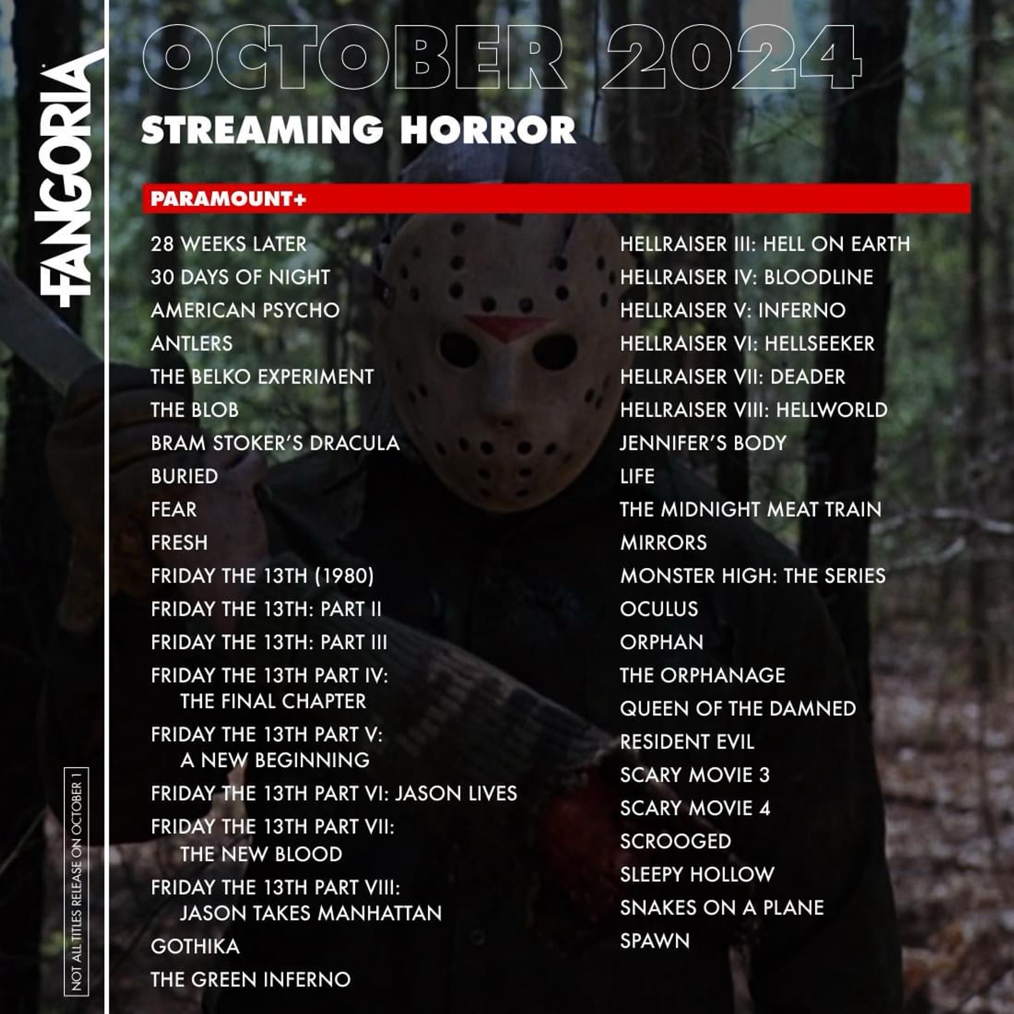 FANGORIA
NOT ALL TITLES RELEASE ON OCTOBER 1
OCTOBER 2024
STREAMING HORROR
HULU
ABRAHAM LINCOLN: VAMPIRE HUNTER
AMERICAN HORROR STORIES
HULUWEEN EVENT
ANNABELLE COMES HOME
BARBARIAN
CARVED
THE CURSE OF LA LLORONA
DASHCAM
EDWARD SCISSORHANDS
THE EMPTY MAN
THE FLY (1986)
FRIGHT NIGHT (2011)
FROM HELL
THE HAPPENING
THE HILLS HAVE EYES (2006)
THE HILLS HAVE EYES 2 (2007)
HOLD YOUR BREATH
IT'S A WONDERFUL KNIFE
JOY RIDE
LATE NIGHT WITH THE DEVIL
MA
MR. CROCKET NIGHTMARE ALLEY
THE PURGE
THE PURGE: ELECTION YEAR
REGINALD THE VAMPIRE - SEASON 2
SIGNS
THE SIXTH SENSE
STING
SWIMFAN
SOLAR OPPOSITES
HALLOWEEN SPECIAL
WHAT WE DO IN THE SHADOWS -
SEASON 6
PRIME VIDEO
HOUSE OF SPOILS