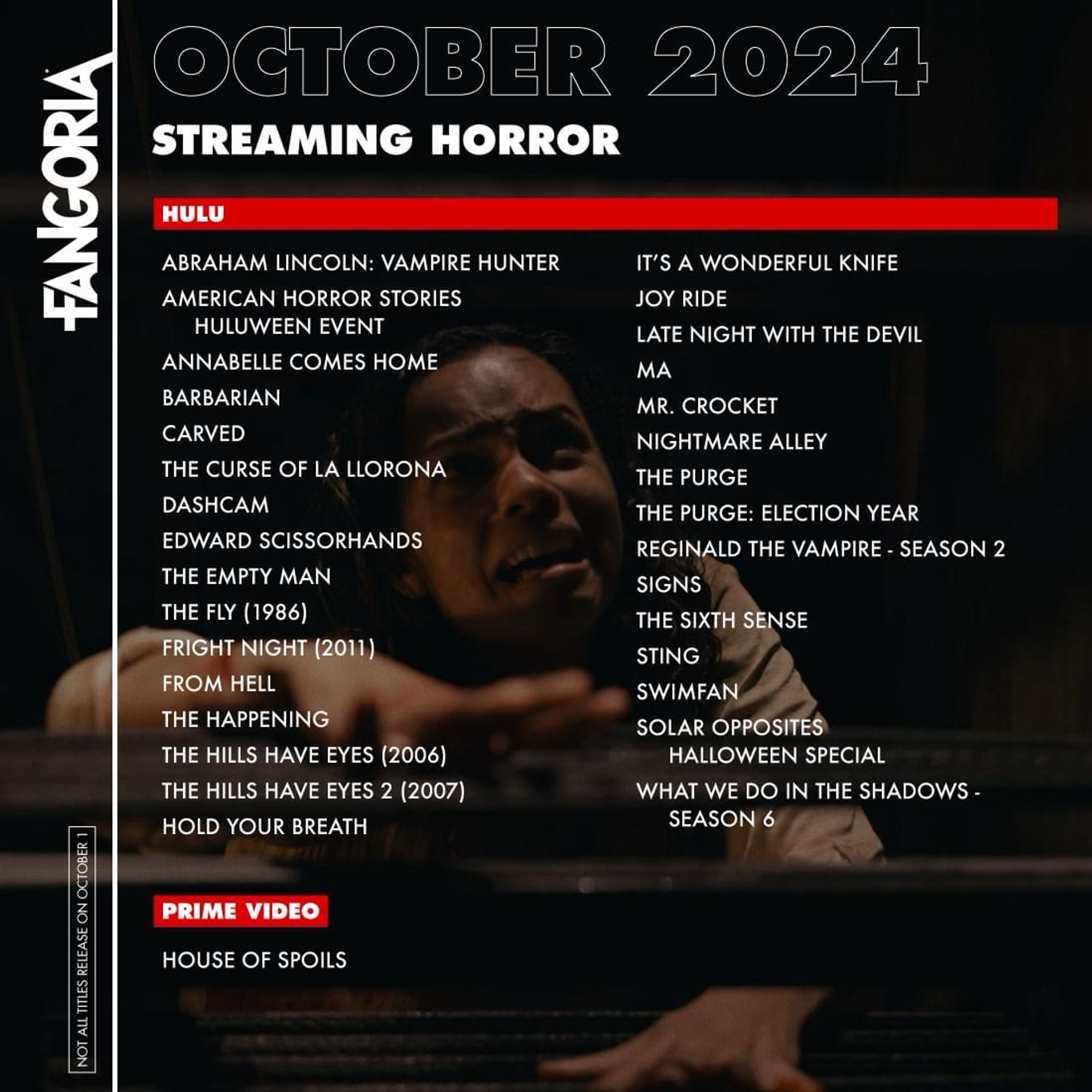 FANGORIA
NOT ALL TITLES RELEASE ON OCTOBER 1
OCTOBER 2024
STREAMING HORROR
HULU
ABRAHAM LINCOLN: VAMPIRE HUNTER
AMERICAN HORROR STORIES
HULUWEEN EVENT
ANNABELLE COMES HOME
BARBARIAN
CARVED
THE CURSE OF LA LLORONA
DASHCAM
EDWARD SCISSORHANDS
THE EMPTY MAN
THE FLY (1986)
FRIGHT NIGHT (2011)
FROM HELL
THE HAPPENING
THE HILLS HAVE EYES (2006)
THE HILLS HAVE EYES 2 (2007)
HOLD YOUR BREATH
IT'S A WONDERFUL KNIFE
JOY RIDE
LATE NIGHT WITH THE DEVIL
MA
MR. CROCKET NIGHTMARE ALLEY
THE PURGE
THE PURGE: ELECTION YEAR
REGINALD THE VAMPIRE - SEASON 2
SIGNS
THE SIXTH SENSE
STING
SWIMFAN
SOLAR OPPOSITES
HALLOWEEN SPECIAL
WHAT WE DO IN THE SHADOWS -
SEASON 6
PRIME VIDEO
HOUSE OF SPOILS