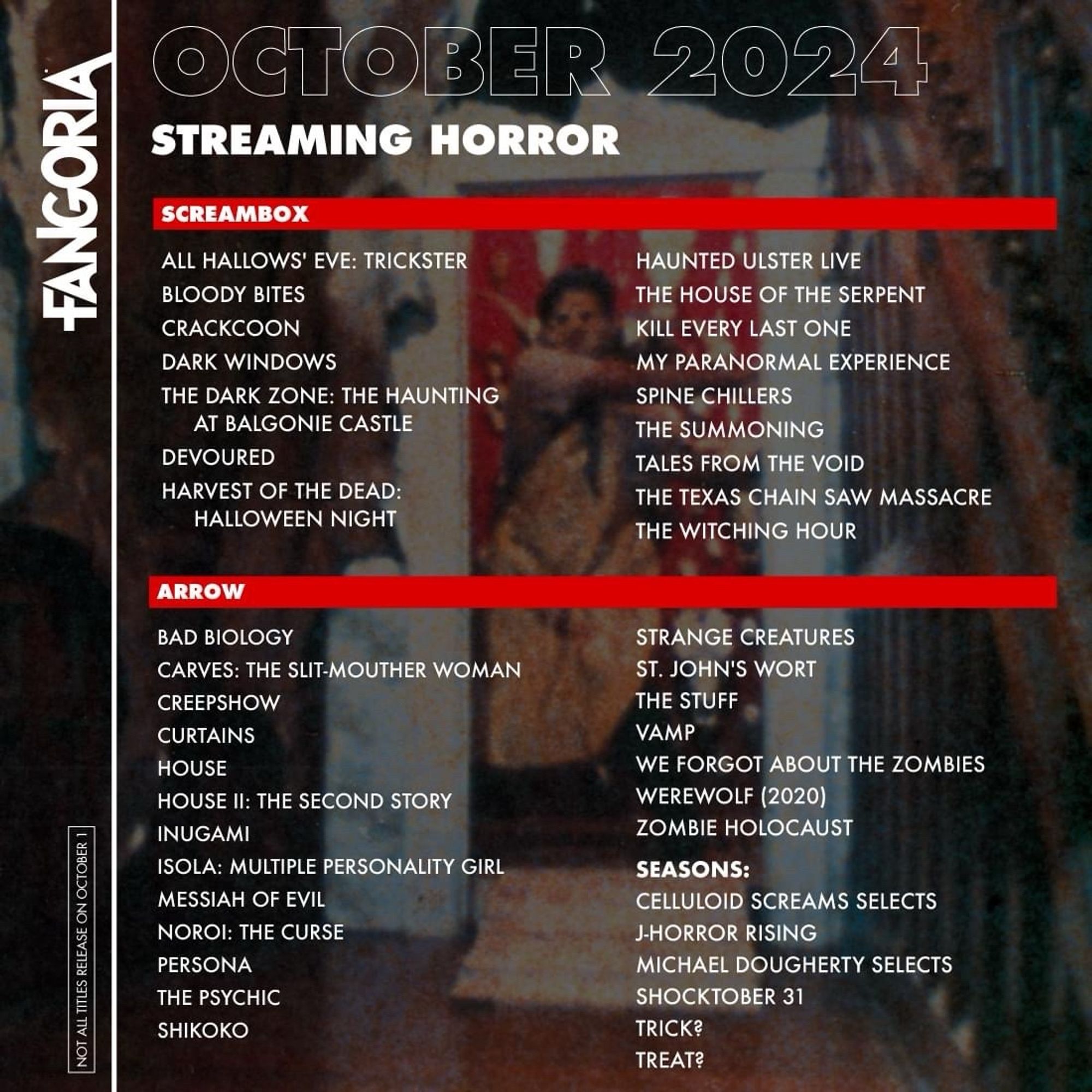 FANGORIA
NOT ALL TITLES RELEASE ON OCTOBER
OCTOBER 2024
STREAMING HORROR
SCREAMBOX
ALL HALLOWS' EVE: TRICKSTER
BLOODY BITES
CRACKCOON
DARK WINDOWS
THE DARK ZONE: THE HAUNTING
AT BALGONIE CASTLE
DEVOURED
HARVEST OF THE DEAD:
HALLOWEEN NIGHT

HAUNTED ULSTER LIVE

THE HOUSE OF THE SERPENT

KILL EVERY LAST ONE

MY PARANORMAL EXPERIENCE

SPINE CHILLERS

THE SUMMONING

TALES FROM THE VOID

THE TEXAS CHAIN SAW MASSACRE

THE WITCHING HOUR
ARROW

BAD BIOLOGY
STRANGE CREATURES
CARVES: THE SLIT-MOUTHER WOMAN
ST. JOHN'S WORT
CREEPSHOW
THE STUFF
CURTAINS
VAMP
HOUSE
WE FORGOT ABOUT THE ZOMBIES
HOUSE II: THE SECOND STORY
WEREWOLF (2020)
INUGAMI
ZOMBIE HOLOCAUST
ISOLA: MULTIPLE PERSONALITY GIRL
SEASONS:
MESSIAH OF EVIL
CELLULOID SCREAMS SELECTS
NOROI: THE CURSE
J-HORROR RISING
PERSONA
MICHAEL DOUGHERTY SELECTS
THE PSYCHIC
SHOCKTOBER 31
SHIKOKO
TRICK?

TREAT?