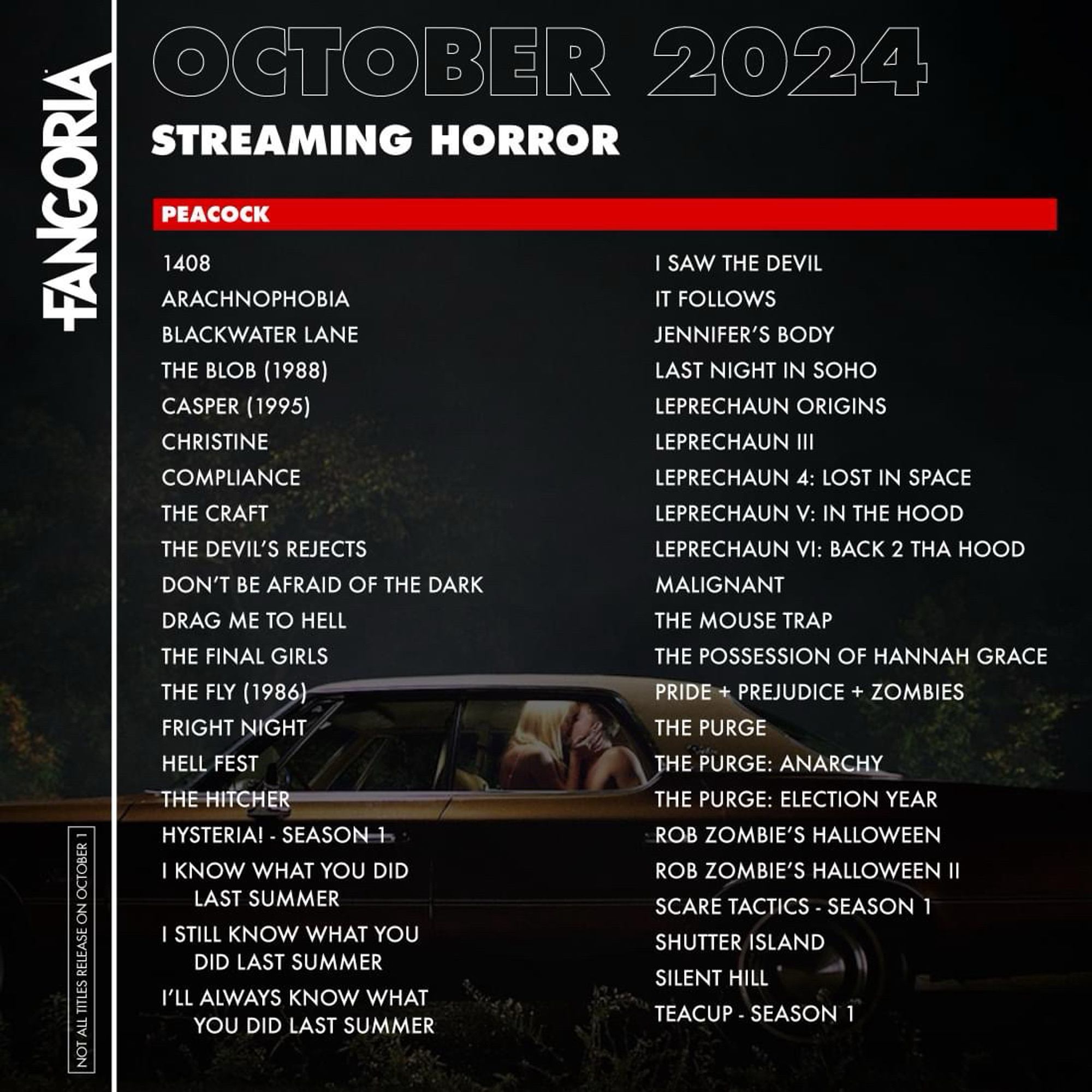 FANGORIA
NOT ALL TITLES RELEASE ON OCTOBER 1
OCTOBER 2024
STREAMING HORROR
PEACOCK

1408
I SAW THE DEVIL
ARACHNOPHOBIA
IT FOLLOWS
BLACKWATER LANE
JENNIFER'S BODY
THE BLOB (1988)
LAST NIGHT IN SOHO
CASPER (1995)
LEPRECHAUN ORIGINS
CHRISTINE
LEPRECHAUN III
COMPLIANCE
LEPRECHAUN 4: LOST IN SPACE
THE CRAFT
LEPRECHAUN V: IN THE HOOD
THE DEVIL'S REJECTS
LEPRECHAUN VI: BACK 2 THA HOOD
DON'T BE AFRAID OF THE DARK
MALIGNANT
DRAG ME TO HELL
THE MOUSE TRAP
THE FINAL GIRLS
THE POSSESSION OF HANNAH GRACE
THE FLY (1986)
PRIDE + PREJUDICE + ZOMBIES
FRIGHT NIGHT
THE PURGE
HELL FEST
THE PURGE: ANARCHY
THE HITCHER
THE PURGE: ELECTION YEAR
HYSTERIA! - SEASON 15
ROB ZOMBIE'S HALLOWEEN
I KNOW WHAT YOU DID
ROB ZOMBIE'S HALLOWEEN II
LAST SUMMER
SCARE TACTICS - SEASON 1
I STILL KNOW WHAT YOU
SHUTTER ISLAND
DID LAST SUMMER
SILENT HILL
I'LL ALWAYS KNOW WHAT YOU DID LAST SUMMER
TEACUP - SEASON 1