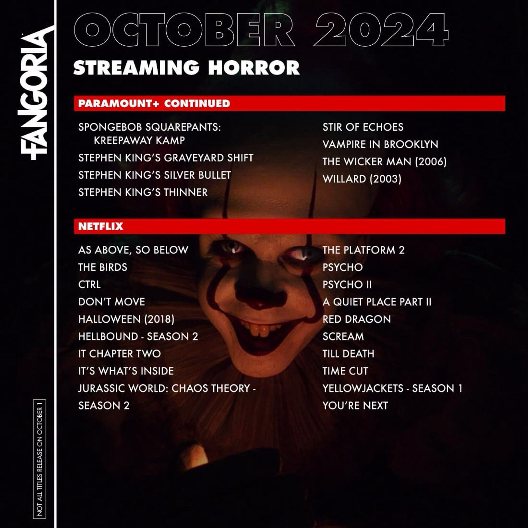 FANGORIA
NOT ALL TITLES RELEASE ON OCTOBER 1
OCTOBER 2024
STREAMING HORROR
PARAMOUNT+ CONTINUED
SPONGEBOB SQUAREPANTS:
KREEPAWAY KAMP
STEPHEN KING'S SILVER BULLET
STEPHEN KING'S THINNER

STIR OF ECHOES

VAMPIRE IN BROOKLYN
STEPHEN KING'S GRAVEYARD SHIFT
THE WICKER MAN (2006)

WILLARD (2003)
NETFLIX
AS ABOVE, SO BELOW THE BIRDS CTRL
DON'T MOVE
HALLOWEEN (2018)
HELLBOUND - SEASON 2
IT CHAPTER TWO
IT'S WHAT'S INSIDE
JURASSIC WORLD: CHAOS THEORY -
SEASON 2
THE PLATFORM 2
PSYCHO
PSYCHO II
A QUIET PLACE PART II
RED DRAGON
SCREAM
TILL DEATH
TIME CUT
YELLOWJACKETS - SEASON 1
YOU'RE NEXT