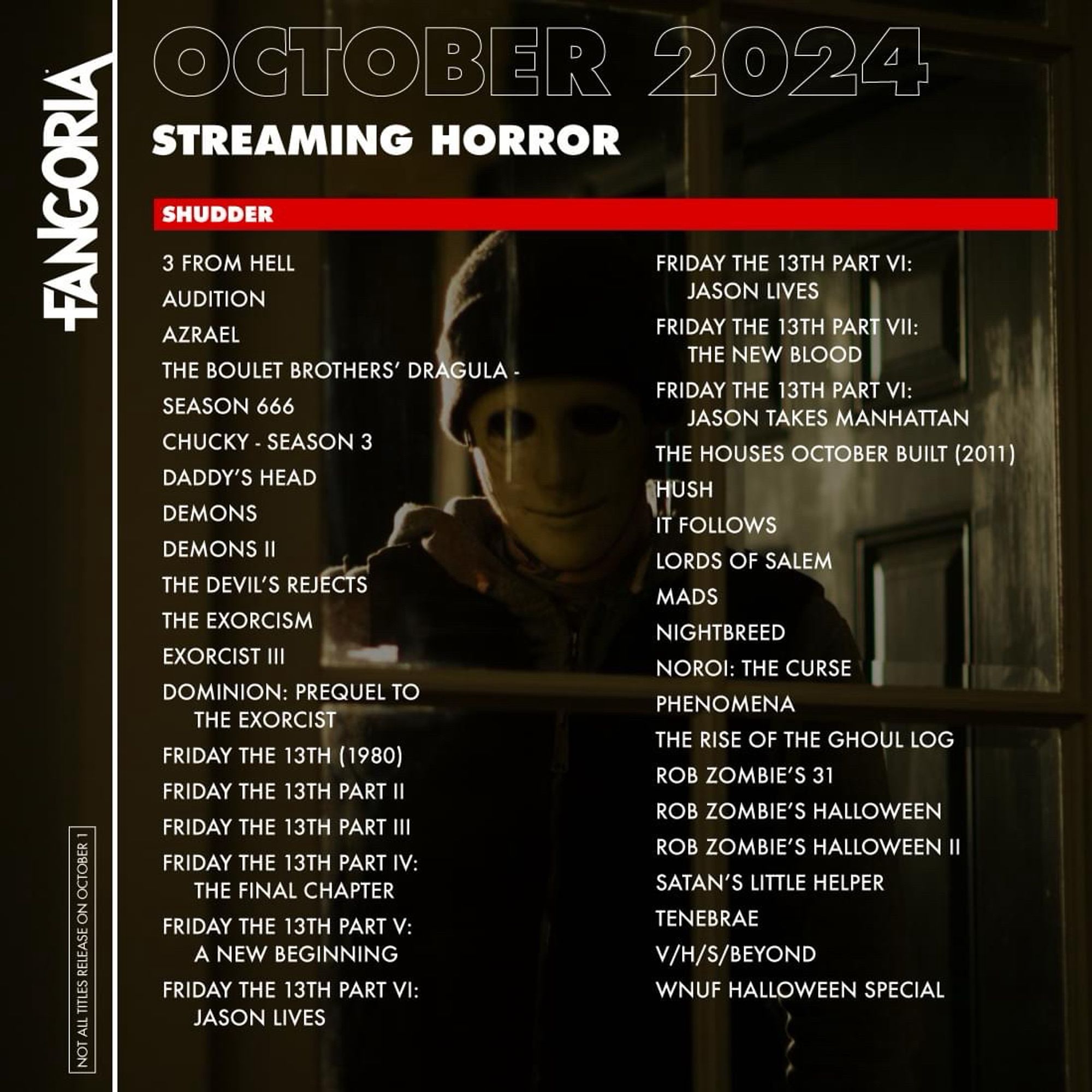 FANGORIA
NOT ALL TITLES RELEASE ON OCTOBER 1
OCTOBER 2024
STREAMING HORROR
SHUDDER
3 FROM HELL
AUDITION
AZRAEL
THE BOULET BROTHERS' DRAGULA -
SEASON 666
CHUCKY - SEASON 3
DADDY'S HEAD
DEMONS
DEMONS Il
THE DEVIL'S REJECTS
THE EXORCISM
EXORCIST III
DOMINION: PREQUEL TO THE EXORCIST
FRIDAY THE 13TH (1980)
FRIDAY THE 13TH PART II
FRIDAY THE 13TH PART III
FRIDAY THE 13TH PART IV:
THE FINAL CHAPTER
FRIDAY THE 13TH PART V:
A NEW BEGINNING
FRIDAY THE 13TH PART VI:
JASON LIVES
FRIDAY THE 13TH PART VI:
JASON LIVES
FRIDAY THE 13TH PART VII:
THE NEW BLOOD
FRIDAY THE 13TH PART VI:
JASON TAKES MANHATTAN
THE HOUSES OCTOBER BUILT (2011)
HUSH
IT FOLLOWS
LORDS OF SALEM
MADS
NIGHTBREED
NOROI: THE CURSE
PHENOMENA
THE RISE OF THE GHOUL LOG
ROB ZOMBIE'S 31
ROB ZOMBIE'S HALLOWEEN
ROB ZOMBIE'S HALLOWEEN II
SATAN'S LITTLE HELPER
TENEBRAE
V/H/S/BEYOND
WNUF HALLOWEEN SPECIAL