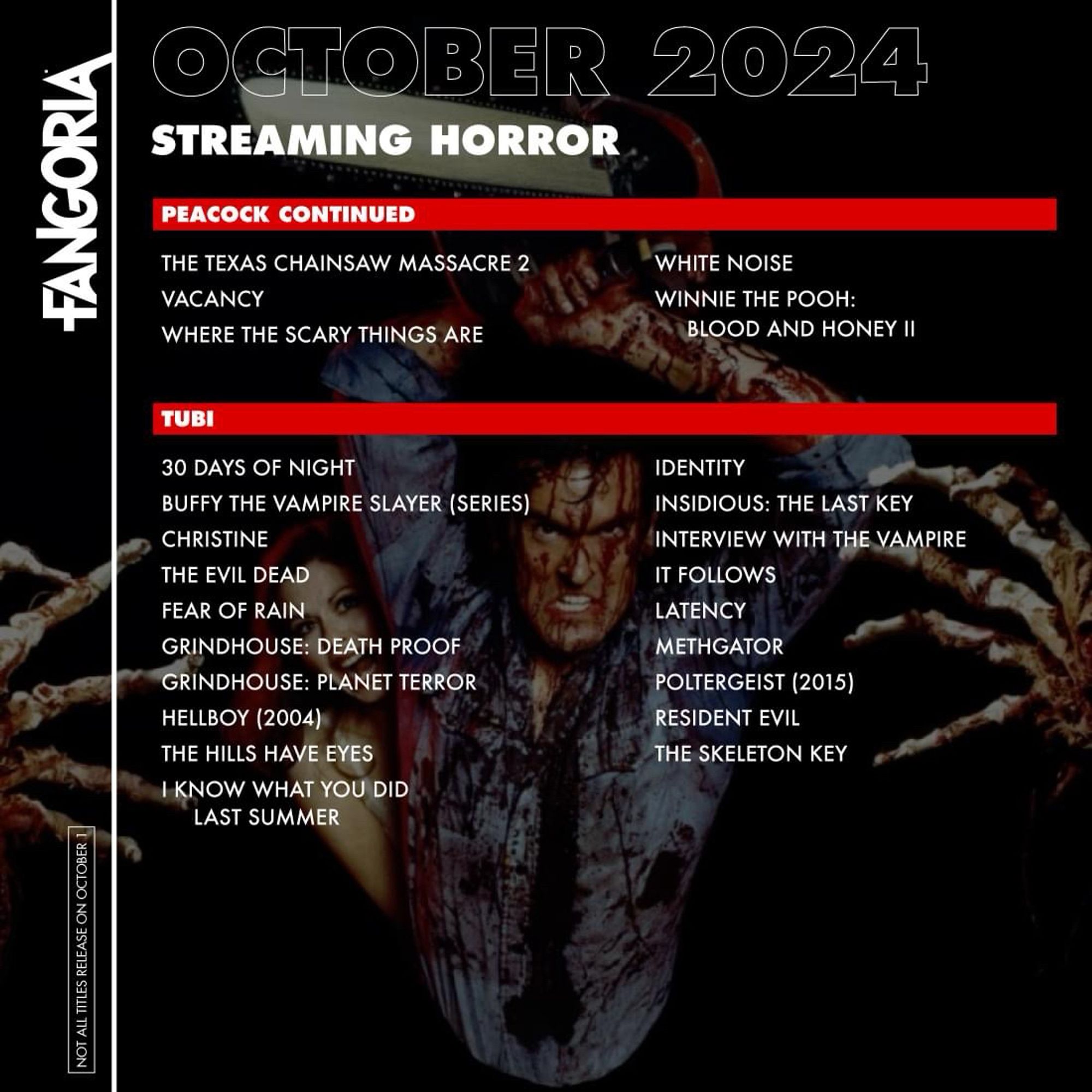 FANGORIA
NOT ALL TITLES RELEASE ON OCTOBER
OCTOBER 2024
STREAMING HORROR
PEACOCK CONTINUED
THE TEXAS CHAINSAW MASSACRE 2
VACANCY
WHERE THE SCARY THINGS ARE
WHITE NOISE
WINNIE THE POOH:
BLOOD AND HONEY II
TUBI
30 DAYS OF NIGHT
BUFFY THE VAMPIRE SLAYER (SERIES)
CHRISTINE
THE EVIL DEAD
FEAR OF RAIN
GRINDHOUSE: DEATH PROOF
GRINDHOUSE: PLANET TERROR
HELLBOY (2004)
THE HILLS HAVE EYES
I KNOW WHAT YOU DID
LAST SUMMER
IDENTITY
INSIDIOUS: THE LAST KEY
INTERVIEW WITH THE VAMPIRE
IT FOLLOWS
LATENCY
METHGATOR
POLTERGEIST (2015)
RESIDENT EVIL
THE SKELETON KEY