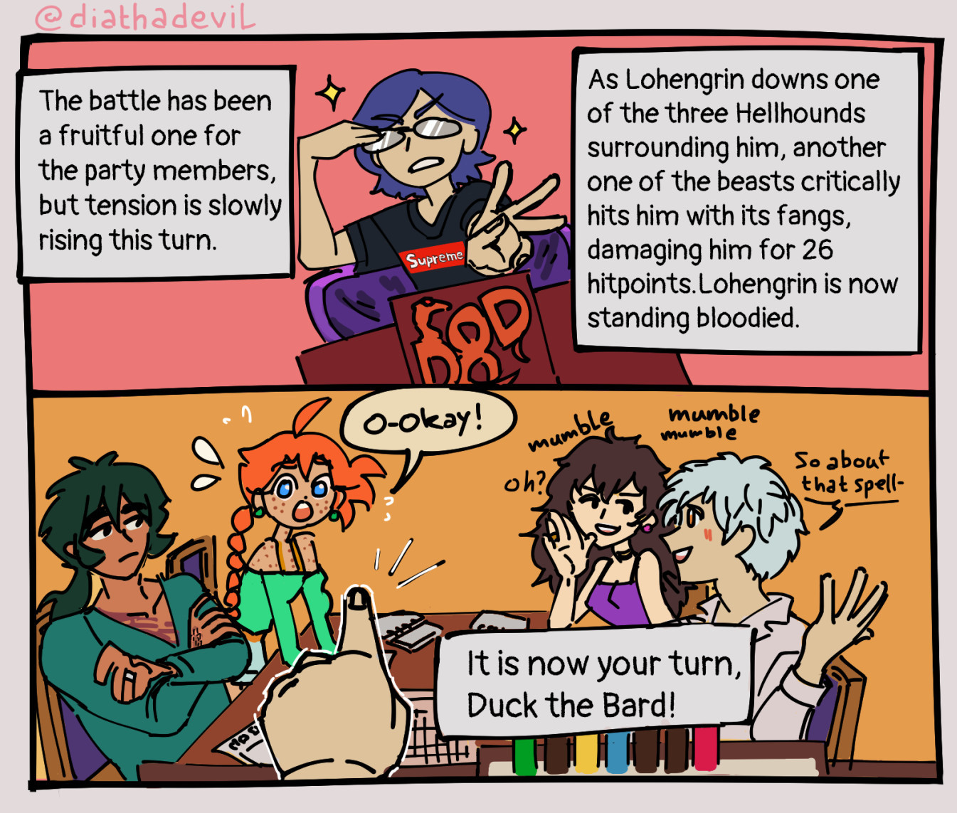 Autor the DM narrates to his party "The battle has been a fruitful one for the party members, but tension is slowly rising this turn. As Lohengrin downs one of the three Hellhouns surrounding him, another one of the beasts critically hits him with its fangs, damaging him for 26 hitpoints, Lohengrin is now standing bloodied. It is now your turn, Duck the Bard!" Autor points at Ahiru, to which she replies "O-Okay!". Rue and Mytho are mumbling meanwhile about spell uses next to them and Fakir looks nonplussed at them.