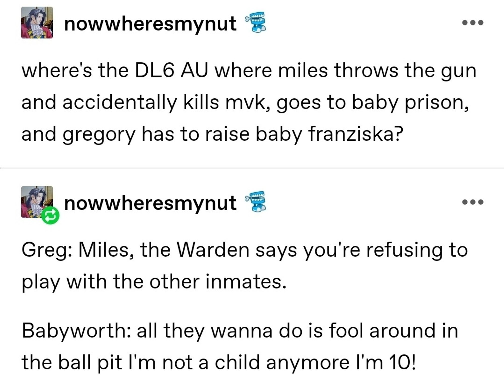 where's the DL6 AU where miles throws the gun and accidentally kills mvk, goes to baby prison, and gregory has to raise baby franziska?

Greg: Miles, the Warden says you're refusing to play with the other inmates.

Babyworth: all they wanna do is fool around in the ball pit I'm not a child anymore I'm 10!