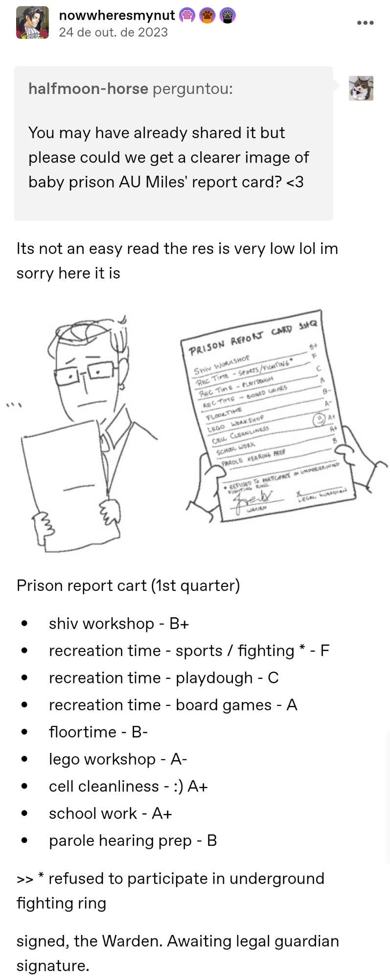 Prison report card 1st quarter

shiv workshop - B+. recreation time - sports / fighting * - F. recreation time - playdough - C. recreation time - board games - A. floortime - B-. lego workshop - A-. cell cleanliness - :) A+. school work - A+. parole hearing prep - B.  * refused to participate in underground fighting ring. signed, the Warden. Awaiting legal guardian signature.