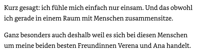 Kurz gesagt: ich fühle mich einfach nur einsam. Und das obwohl ich gerade in einem Raum mit Menschen zusammensitze. Ganz besonders auch deshalb weil es sich bei diesen Menschen um meine beiden besten Freundinnen Verena und Ana handelt.

Garcia , Zoey Hope  (2023-10-01T23:58:59.000). Der Duft von Weihnachten : erotischer Weihnachtsroman . Kindle-Version.