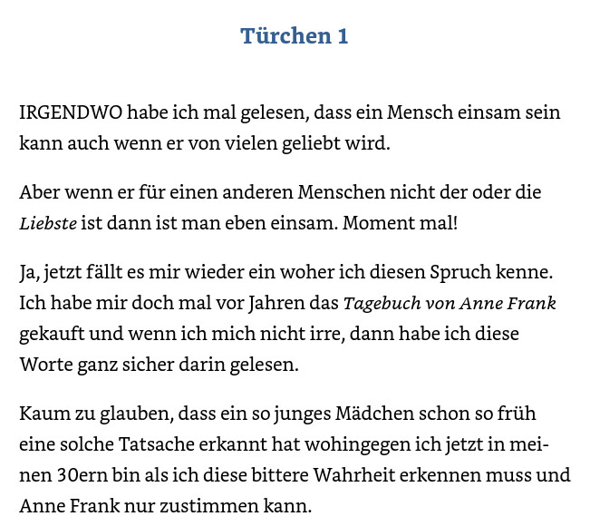 Türchen 1 IRGENDWO habe ich mal gelesen, dass ein Mensch einsam sein kann auch wenn er von vielen geliebt wird. Aber wenn er für einen anderen Menschen nicht der oder die Liebste ist dann ist man eben einsam. Moment mal! Ja, jetzt fällt es mir wieder ein woher ich diesen Spruch kenne. Ich habe mir doch mal vor Jahren das Tagebuch von Anne Frank gekauft und wenn ich mich nicht irre, dann habe ich diese Worte ganz sicher darin gelesen. Kaum zu glauben, dass ein so junges Mädchen schon so früh eine solche Tatsache erkannt hat wohingegen ich jetzt in meinen 30ern bin als ich diese bittere Wahrheit erkennen muss und Anne Frank nur zustimmen kann.

Garcia , Zoey Hope  (2023-10-01T23:58:59.000). Der Duft von Weihnachten : erotischer Weihnachtsroman . Kindle-Version. 